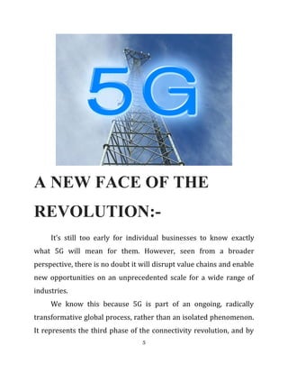 A NEW FACE OF THE
REVOLUTION:-
It’s still too early for individual businesses to know exactly
what 5G will mean for them. However, seen from a broader
perspective, there is no doubt it will disrupt value chains and enable
new opportunities on an unprecedented scale for a wide range of
industries.
We know this because 5G is part of an ongoing, radically
transformative global process, rather than an isolated phenomenon.
It represents the third phase of the connectivity revolution, and by
5
 