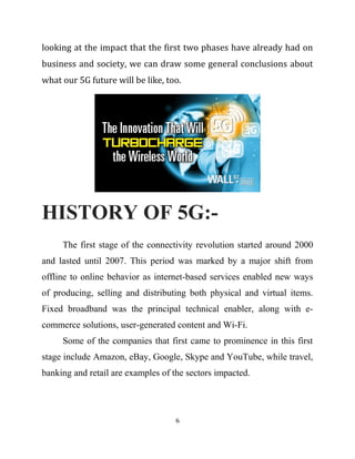 looking at the impact that the first two phases have already had on
business and society, we can draw some general conclusions about
what our 5G future will be like, too.
HISTORY OF 5G:-
The first stage of the connectivity revolution started around 2000
and lasted until 2007. This period was marked by a major shift from
offline to online behavior as internet-based services enabled new ways
of producing, selling and distributing both physical and virtual items.
Fixed broadband was the principal technical enabler, along with e-
commerce solutions, user-generated content and Wi-Fi.
Some of the companies that first came to prominence in this first
stage include Amazon, eBay, Google, Skype and YouTube, while travel,
banking and retail are examples of the sectors impacted.
6
 