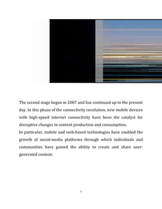 The second stage began in 2007 and has continued up to the present
day. In this phase of the connectivity revolution, new mobile devices
with high-speed internet connectivity have been the catalyst for
disruptive changes in content production and consumption.
In particular, mobile and web-based technologies have enabled the
growth of social-media platforms through which individuals and
communities have gained the ability to create and share user-
generated content.
7
 