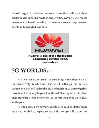 Breakthroughs in wireless network innovation will also drive
economic and societal growth in entirely new ways. 5G will realize
networks capable of providing zero-distance connectivity between
people and connected machines.
5G WORLDS:-
What can we expect from the third stage – the 5G phase – of
the connectivity revolution? First of all, although the various
components that will define this era are beginning to come together,
there is still some way to go before the full 5G ecosystem is in place.
5G is therefore a long-term vision that covers the period up to 2020
and beyond.
In this phase, new network capabilities such as dramatically
increased reliability, responsiveness and coverage will create new
9
 