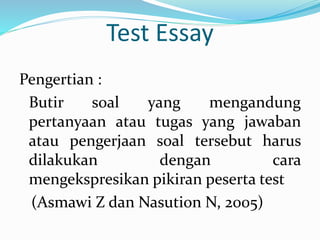 Test Essay
Pengertian :
Butir soal yang mengandung
pertanyaan atau tugas yang jawaban
atau pengerjaan soal tersebut harus
dilakukan dengan cara
mengekspresikan pikiran peserta test
(Asmawi Z dan Nasution N, 2005)
 