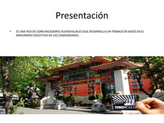 Presentación
• ES UNA RED DE COMUNICADORES AUDIOVISUALES QUE DESARROLLA UN TRABAJO DE BASES EN EL
IMAGINARIO COLECTIVO DE LAS COMUNIDADES.
 