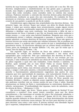 história da raça humana compreende, desde o seu início até o seu fim. Ele não
decretou simplesmente o estabelecimento de leis gerais para o governo do
mundo, mas dispôs a aplicação dessas leis a todos os casos particulares. Os
nossos dias estão contados, como contados estão os cabelos das nossas
cabeças. Podemos entender a extensão dos decretos divinos pelas distribuições
providenciais, mediante as quais eles são executados. Os cuidados de Deus
alcançam as criaturas, mais insignificantes e os mais diminutos eventos, como
a morte de um pardal e a queda de um fio de cabelo.
Consideremos agora algumas das propriedades dos decretos divinos. Em
primeiro lugar, são eternos. Supor que sequer um deles foi ditado dentro do
tempo, é supor que ocorreu algum novo acontecimento, surgiu algum evento
imprevisto ou alguma combinação imprevista de circunstâncias, que induziu o
Altíssimo a idealizar uma nova resolução. Isto favoreceria a idéia de que o
conhecimento de Deus é limitado e que Ele vai ficando mais sábio conforme o
tempo avança — o que seria uma horrível blasfêmia. Ninguém que creia que o
entendimento divino, é infinito, abrangendo o passado, o presente e o futuro,
jamais admitirá a errônea doutrina de decretos temporais. Deus não ignora os
eventos futuros que serão executados por volições humanos; Ele os predisse em
inúmeros casos, e a profecia não é nada menos do que a manifestação da Sua
presciência eterna. As Escrituras afirmam que os crentes foram escolhidos em
Cristo antes da fundação do mundo (Efésios 1:4), sim, que foi então que a
“graça” lhes foi dada (2 Timóteo 1:9).
Em segundo lugar, os decretos de Deus são sábios? A sabedoria é
evidenciada na seleção dos melhores fins possíveis e dos meios mais
apropriados para cumpri-los. Pelo que conhecemos dos decretos de Deus, é
evidente que lhes pertence esta característica. Eles se nos revelam por sua
execução, e toda evidência de sabedoria nas obras de Deus é prova da sabedoria
do plano segundo o qual eles são realizados. Como declara o salmista, "O
Senhor, quão variadas são as tuas obras! Todas as cousas fizeste com
sabedoria..." (Salmo 104:24), Na verdade, só podemos observar uma
pequeníssima parte delas, mas devemos proceder aqui como fazemos noutros
casos, e julgar o todo pela amostra, o desconhecido pelo conhecido. Aquele que
percebe o funcionamento admiravelmente engenhoso das partes de uma
máquina que teve oportunidade de examinar, será naturalmente levado a crer
que as outras partes são de igual modo admiráveis. Da mesma maneira,
devemos persuadir nossas mentes quanto às obras de Deus quando nos
invadem dúvidas, e repelir as objeções acaso sugeridas por alguma coisa que
não podemos conciliar com as nossas noções do que é bom e sábio. Quando
alcançarmos os limites do finito e contemplarmos os misteriosos domínios do
infinito, exclamemos: "Ó profundidade das riquezas, tanto da sabedoria, como
da ciência de Deus..." (Romanos 11:33).
Em terceiro lugar, são livres. "Quem guiou o Espírito do Senhor? E que
conselheiro o ensinou? Com quem tomou conselho, para que lhe desse
entendimento, e lhe mostrasse as veredas do juízo e lhe ensinasse sabedoria, e
lhe fizesse notório o caminho — da ciência?" (Isaías 40:13-14). Deus estava
sozinho quando elaborou os Seus decretos, e as Suas determinações não foram
influenciadas por nenhuma causa externa. Ele era livre para decretar ou não, e
para decretar uma coisa e não outra. É preciso atribuir esta liberdade Àquele
que é supremo, independente e soberano em tudo que faz.
 