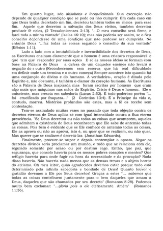Em quarto lugar, são absolutos e incondicionais. Sua execução não
depende de qualquer condição que se pode ou não cumprir. Em cada caso em
que Deus tenha decretado um fim, decretou também todos os meios para esse
fim. Aquele que decretou a salvação dos Seus eleitos, também decretou
produzir fé neles, (2 Tessalonicenses 2:13). "...O meu conselho será firme, e
farei toda a minha vontade" (Isaías 46:10); mas não poderia ser assim, se o Seu
conselho dependesse de uma condição que não pudesse ser cumprida. No
entanto Deus "...faz todas as coisas segundo o conselho da sua vontade"
(Efésios 1:11).
Lado a lado com a imutabilidade e invencibilidade dos decretos de Deus,
as Escrituras ensinam claramente que o homem é uma criatura responsável e
que tem que responder por suas ações E se as nossas idéias se formam com
base na Palavra de Deus a defesa de um daqueles ensinos não levará à
negação do r outro (Reconhecemos sem reserva que há real dificuldade
em definir onde um termina e o outro começa) Sempre acontece isto quando há
uma conjunção do divino e do humano. A verdadeira-, oração é ditada pelo
Espírito e, não obstante, é também o clamor do coração humano. As Escrituras
são a Palavra de Deus inspirada mas foram escritas por homens que eram
algo mais que máquinas nas mãos do Espírito. Cristo é Deus e homem. Ele e
onisciente, mas crescia em sabedoria (Lucas 2:52). É todo-poderoso porém "...
foi crucificado por fraqueza..." (2 Coríntios 13:4). É o Príncipe da vida e,
contudo, morreu. Mistérios profundos são estes, mas a fé os recebe sem
contestação.
Tem-se assinalado muitas vezes no passado que toda objeção contra os
decretos eternos de Deus aplica-se com igual intensidade contra a Sua eterna
presciência. "Se Deus decretou ou não todas as coisas que acontecem, aqueles
que admitem a existência de Deus reconhecem que Ele sabe de antemão todas
as coisas. Pois bem é evidente que se Ele conhece de antemão todas as coisas,
Ele as aprova ou não as aprova, isto é, ou quer que se realizem, ou não quer.
Mas querer que se realizem é decretá-las (Jonathan Edwards).
Finalmente, procure-se supor e depois contemplar o oposto. Negar os
decretos divinos seria proclamar um mundo, e tudo que se relaciona com ele,
regulado somente por acaso ou por destino cego. Então, que paz, que
segurança, que consolo haveria para os nossos pobres corações e mentes? Que
refúgio haveria para onde fugir na hora da necessidade e da provação? Nada
disso haveria. Não haveria nada menos que as densas trevas e o abjeto horror
do ateísmo. Oh meu leitor, quão agradecidos devemos estar porque tudo está
determinado pela infinita sabedoria e bondade de Deus! Quanto louvor e
gratidão devemos a Ele por Seus decretos! Graças a estes "... sabemos que
todas as coisas contribuem juntamente para o bem daqueles que amam a
Deus, daqueles que são chamados por seu decreto" (Romanos 8.28). Podemos
muito bem exclamar: "...glória pois a ele eternamente. Amém" (Romanos
11:36).
 
