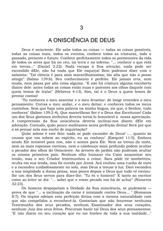 3
A ONISCIÊNCIA DE DEUS
Deus é onisciente. Ele sabe todas as coisas — todas as coisas possíveis,
todas as coisas reais, todos os eventos, conhece todas as criaturas, todo o
passado, presente e futuro. Conhece perfeitamente todos os pormenores da vida
de todos os seres que há no céu, na terra e no inferno. "... conhece o que está
em trevas..." (Daniel 2:22). Nada escapa à Sua atenção, nada pode ser
escondido dEle, não há nada que Ele esqueça! Bem podemos dizer com o
salmista: "Tal ciência é para mim maravilhosíssima; tão alta que não a posso
atingir" (Salmo 139:6). Seu conhecimento é perfeito. Ele jamais erra, nem
muda, nem passa por alto coisa alguma. "E não há criatura alguma encoberta
diante dele: antes todas as coisas estão nuas e patentes aos olhos daquele com
quem temos de tratar" (Hebreus 4:13). Sim, tal é o Deus a quem temos de
prestar contas!
"Tu conheces o meu assentar e o meu levantar: de longe entendes o meu
pensamento. Cercas o meu andar, e o meu deitar; e conheces todos os meus
caminhos. Sem que haja uma palavra na minha língua, eis que, ó Senhor, tudo
conheces" (Salmo 139:2-4), Que maravilhoso Ser é o Deus das Escrituras! Cada
um dos Seus gloriosos atributos deveria torná-lo honorável à nossa apreciação.
A compreensão da Sua onisciência deveria inclinai-nos diante dEle em
adoração. Contudo, quão pouco meditamos nesta perfeição divina! Será por que
o só pensar nela nos enche de inquietação?
Quão solene é este fato: nada se pode esconder de Deus! :... quanto às
cousas que vos sobem ao espírito, eu as conheço" (Ezequiel 11:5). Embora
sendo Ele invisível para nós, não o somos para Ele. Nem as trevas da noite,
nem as mais espessas cortinas, nem o calabouço mais profundo podem ocultar
o pecador dos olhos do Onisciente. As árvores do jardim não puderam ocultar
os nossos primeiros pais. Nenhum olho humano viu Caim assassinar seu
irmão, mas o seu Criador testemunhou o crime. Sara pôde rir zombeteira,
oculta em sua tenda, mas foi ouvida por Jeová. Acã roubou uma cunha de ouro
e a escondeu cuidadosamente no solo, mas Deus a trouxe à luz. Davi escondeu
a sua iniqüidade a duras penas, mas pouco depois o Deus que tudo vê enviou-
lhe um dos Seus servos para dizer-lhe: "Tu és o homem!" E tanto ao escritor
como ao leitor se diz: "... sabei que o vosso pecado vos há de achar" (Números
32:23).
Os homens despojariam a Deidade da Sua onisciência, se pudessem —
prova de que "... a inclinação da carne é inimizade contra Deus... " (Romanos
8:7). Os ímpios odeiam esta perfeição divina com a mesma naturalidade com
que são compelidos a reconhecê-la. Gostariam que não houvesse nenhuma
Testemunha dos seus pecados, nenhum Examinador dos seus corações,
nenhum Juiz dos seus feitos. Procuram banir tal Deus dos seus pensamentos:
"E não dizem no seu coração que eu me lembro de toda a sua maldade..."
 