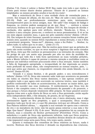 (Oséias 7:2). Como é solene o Salmo 90:8! Boa razão tem todo o que rejeita a
Cristo para tremer diante destas palavras: "Diante de ti puseste as nossas
iniqüidades: os nossos pecados ocultos à luz do teu rosto".
Mas a onisciência de Deus é uma verdade cheia de consolação para o
crente. Em tempos de aflição, ele diz com Jó: "Mas ele sabe o meu caminho..."
(23:10). Pode ser profundamente misterioso para mim, inteiramente
incompreensível para os meus amigos, mas "Ele sabe"! Em tempos de fadiga e
fraqueza, os crentes podem assegurar-se de que Deus " ... conhece a nossa
estrutura; lembra-se de que somos pó" (Salmo 103:14). Em tempos de dúvida e
vacilação, eles apelam para este atributo, dizendo: "Sonda-me, ó Deus, e
conhece o meu coração: prova-me, e conhece os meus pensamentos. E vê se ha
em mim algum caminho mau, e guia-me pelo caminho eterno" (Salmo 139:23-
24). Em tempos de triste fracasso, quando os nossos corações foram traídos por
nossos atos; quando os nossos feitos repudiaram a nossa devoção, e nos é feita
a penetrante pergunta, "Amas-me?", dizemos, como o fez Pedro: "... Senhor, tu
sabes tudo; tu sabes que eu te amo..." (João 21:17).
Aí temos estímulo para orar. Não há motivo para temer que as petições do
justo não serão ouvidas, ou que os seus suspiros e lágrimas não serão notados
por Deus, visto que Ele conhece os pensamentos e as intenções do coração. Não
há perigo de que um santo seja passado por alto no meio da multidão de
suplicantes que todo dia e toda hora apresentam as suas variadas petições,
pois a Mente infinita é capaz de prestar a mesma atenção a multidões como se
apenas um indivíduo estivesse procurando obter a Sua atenção. Assim também
a falta de linguagem apropriada, a incapacidade de dar expressão ao anseio
mais profundo da nossa alma, não comprometerá as nossas orações, pois, "...
será que antes que clamem, eu responderei: estando eles ainda falando, eu os
ouvirei" (Isaías 65:24).
"Grande é o nosso Senhor, e de grande poder; o seu entendimento é
infinito" (Salmo 147:5). Deus não somente sabe tudo que aconteceu no passado
em todos os rincões dos Seus vastos domínios, e não apenas conhece por
completo tudo o que agora está ocorrendo no universo inteiro, mas também é
perfeito conhecedor de todos os acontecimentos, do menor ao maior deles, que
haverão de suceder nas eras vindouras. O conhecimento que Deus tem do
futuro é tão completo como o Seu conhecimento do passado e do presente, e
isso porque o futuro depende totalmente dEle próprio. Se fosse possível ocorrer
alguma coisa sem a ação direta de Deus ou sem a Sua permissão, então aquilo
seria independente dEle, e Ele deixaria, de pronto, de ser Supremo.
Ora, o conhecimento divino do futuro não é mera abstração, mas é algo
inteiramente ligado ao Seu propósito, o qual o acompanha. Deus mesmo
planejou tudo que há de ser, e o que Ele planejou terá que ser efetuado. Como a
Sua Palavra infalível afirma, "... segundo a sua vontade ele opera com o exército
do céu e os moradores da terra: não há quem possa estorvar a sua mão e lhe
diga: Que fazes?" (Daniel 4:35). E de novo: "Muitos propósitos há no coração do
homem, mas o conselho do Senhor permanecerá" (Provérbios 19:21). Como a
sabedoria e o poder de Deus são igualmente infinitos, tudo que Deus projetou
está absolutamente garantido. (Que os conselhos divinos deixem de cumprir-se,
é tão impossível como seria para Deus, três vezes santo, mentir.
Quanto à realização dos conselhos de Deus relativos ao futuro, nada é
incerto. Nenhum dos Seus decretos é deixado na dependência das criaturas,
 
