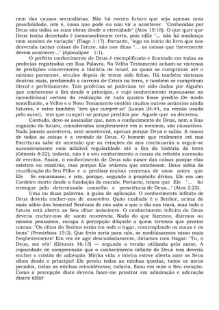 nem das causas secundárias. Não há evento futuro que seja apenas uma
possibilidade, isto é, coisa que pode ou não vir a acontecer. "Conhecidas por
Deus são todas as suas obras desde a eternidade" (Atos 15:18). O que quer que
Deus tenha decretado é inexoravelmente certo, pois nEle "... não há mudança
nem sombra de variação" (Tiago 1:17). Portanto, "logo no início do livro que nos
desvenda tantas coisas do futuro, são nos ditas "... as coisas que brevemente
devem acontecer..." (Apocalipse 1:1).
O perfeito conhecimento de Deus é exemplificado e ilustrado em todas as
profecias registradas em Sua Palavra. No Velho Testamento acham-se vintenas
de predições concernentes à história de Israel, as quais se cumpriram até o
mínimo pormenor, séculos depois de terem sido feitas. Há também vintenas
doutras mais, predizendo a carreira de Cristo na terra, e também se cumpriram
literal e perfeitamente. Tais profecias só poderiam ter sido dadas por Alguém
que conhecesse o fim desde o princípio, e cujo conhecimento repousasse na
incondicional certeza da realização de tudo quanto fosse predito..De modo
semelhante, o Velho e o Novo Testamento contêm muitos outros anúncios ainda
futuros, e estes também "tem que cumprir-se" (Lucas 24:44, na versão usada
pelo autor), tem que cumprir-se porque preditos por Aquele que os decretou.
Contudo, deve-se assinalar que, nem o conhecimento de Deus, nem a Sua
cognição do futuro, considerados simplesmente em si mesmos, são causativos.
Nada jamais aconteceu, nem acontecerá, apenas porque Deus o sabia. A causa
de todas as coisas é a vontade de Deus. O homem que realmente crê nas
Escrituras sabe de antemão que as estações do ano continuarão a seguir-se
sucessivamente com infalível regularidade até o fim da história da terra
(Gênesis 8:22); todavia, não é o seu conhecimento a causa da referida sucessão
de eventos. Assim, o conhecimento de Deus não nasce das coisas porque elas
existem ou existirão, mas porque Ele ordenou que existissem. Deus sabia da
crucificação do Seu Filho e a predisse muitas centenas de anos antes que
Ele Se encarnasse, e isto, porque, segundo o propósito divino, Ele era um
Cordeiro morto desde a fundação do mundo. Portanto, lemos que Ele "... foi
entregue pelo determinado conselho e presciência de Deus..." (Atos 2:23).
Uma ou duas palavras, à guisa de aplicação. O conhecimento infinito de
Deus deveria encher-nos de assombro. Quão exaltado é o Senhor, acima do
mais sábio dos homens! Nenhum de nós sabe o que o dia nos trará, mas todo o
futuro está aberto ao Seu olhar onisciente. O conhecimento infinito de Deus
deveria encher-nos de santa reverência. Nada do que fazemos, dizemos ou
mesmo pensamos, escapa à percepção dAquele a quem teremos que prestar
contas: "Os olhos do Senhor estão em todo o lugar, contemplando os maus e os
bons" (Provérbios 15:3). Que freio seria para nós, se meditássemos nisso mais
freqüentemente! Em vez de agir descuidadamente, diríamos com Hagar: "Tu, ó
Deus, me vês" (Gênesis 16:13) — segundo a versão utilizada pelo autor, A
capacidade de compreensão que o conhecimento infinito de Deus tem deveria
encher o cristão de adoração. Minha vida A inteira esteve aberta ante os Seus
olhos desde o princípio! Ele previu todas as minhas quedas, todos os meus
pecados, todas as minhas reincidências; todavia, fixou em mim o Seu coração.
Como a percepção disto deveria fazer-me prostrar em admiração e adoração
diante dEle!
 