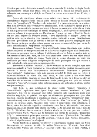 13:48) e portanto, determinou conferir-lhes o dom da fé. A falsa teologia faz do
conhecimento prévio que Deus tem da nossa fé a causa da eleição para a
salvação, ao passo que a eleição de Deus é a causa, e a nossa fé em Cristo, o
efeito.
Antes de continuar discorrendo sobre este tema, tão errôneamente
interpretado, façamos uma pausa para definir os nossos termos. Que se quer
dizer por "presciência"? "Conhecer de antemão”, é a pronta resposta de muitos.
Mas não devemos tirar conclusões precipitadas, nem tampouco apelar para o
dicionário do vernáculo como o supremo tribunal de recursos, pois não se trata
de uma questão de etimologia do termo empregado. O que é preciso é descobrir
como a palavra é empregada nas Escrituras. O emprego que o Espírito Santo
faz de uma expressão sempre define. " seu significado e escopo. Deixar de
aplicar esta regra simples tem causado muita confusão e erro. Muitíssimas
pessoas presumem que já sabem o sentido de certa palavra empregada nas
Escrituras, pelo que negligenciam provar as suas pressuposições por meio de
uma concordância. Ampliemos este ponto.
Tomemos a palavra “carne”. Seu significado parece tão óbvio, que muitos
achariam perda de tempo examinar as suas várias significações nas Escrituras.
Depressa se presume que a palavra é sinônima de corpo físico e, assim, não se
faz pesquisa nenhuma. Mas, de fato, nas Escrituras "carne" muitas vezes inclui
muito mais que a idéia de corpo. Tudo que o termo abrange, só pode ser
verificado por uma diligente comparação de cada passagem em que ocorre e
pelo estudo de cada contexto, separadamente.
Tomemos a palavra “mundo”. O leitor comum da Bíblia imagina que esta
palavra equivale a "raça humana" e, conseqüentemente, muitas passagens que
contêm o termo são interpretadas erroneamente. Tomemos a palavra
“imortalidade”. Certamente esta não requer estudo! É óbvio que se refere à
indestrutibilidade da alma. Ah, meu leitor, é uma tolice e um erro fazer
qualquer suposição, quando se trata da Palavra de Deus. Se o leitor se der ao
trabalho de examinar cuidadosamente cada passagem em que se acham
“mortal” e “imortal”, verá que estas palavras nunca são aplicadas à alma, porém
sempre ao corpo.
Pois bem, o que acabamos de dizer sobre "carne", "mundo", e
"imortalidade", aplicasse com igual força aos termos "conhecer" e "pré-
conhecer". Em vez de imaginar que estas palavras não significam mais que
simples cognição, é preciso ver que as diferentes passagens em que elas
ocorrem exigem ponderado e cuidadoso exame. A palavra "presciência" (pré-
conhecimento) não se acha no Velho Testamento. Mas "conhecer" (ou "saber")
ocorre ali muitas vezes. Quando esse termo é empregado com referência a
Deus, com freqüência significa considerar com favor, denotando não mera
cognição, mas sim afeição pelo objeto em vista. "... te conheço por nome" (Êxodo
33:17). "Rebeldes fostes contra o Senhor desde o dia em que vos conheci"
(Deuteronômio 9:24). "Antes que te formasse no ventre te conheci..." (Jeremias
1:5). "... constituíram príncipes, mas eu não o soube..." (Oséias 8:4). "De todas
as famílias da terra a vós somente conheci..." (Amós 3:2). Nestas passagens,
"conheci" significa amei ou designei.
Assim também a palavra "conhecer" é empregada muitas vezes no Novo
Testamento no mesmo sentido do Velho Testamento. "E então lhes direi
abertamente: Nunca vos conheci..." (Mateus 7:23). "Eu sou o bom Pastor, e
 
