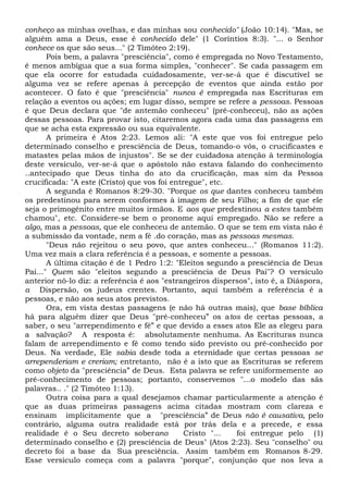 conheço as minhas ovelhas, e das minhas sou conhecido" (João 10:14). "Mas, se
alguém ama a Deus, esse é conhecido dele" (1 Coríntios 8:3). "... o Senhor
conhece os que são seus..." (2 Timóteo 2:19).
Pois bem, a palavra "presciência", como é empregada no Novo Testamento,
é menos ambígua que a sua forma simples, "conhecer". Se cada passagem em
que ela ocorre for estudada cuidadosamente, ver-se-á que é discutível se
alguma vez se refere apenas à percepção de eventos que ainda estão por
acontecer. O fato é que "presciência" nunca é empregada nas Escrituras em
relação a eventos ou ações; em lugar disso, sempre se refere a pessoas. Pessoas
é que Deus declara que "de antemão conheceu" (pré-conheceu), não as ações
dessas pessoas. Para provar isto, citaremos agora cada uma das passagens em
que se acha esta expressão ou sua equivalente.
A primeira é Atos 2:23. Lemos ali: "A este que vos foi entregue pelo
determinado conselho e presciência de Deus, tomando-o vós, o crucificastes e
matastes pelas mãos de injustos". Se se der cuidadosa atenção à terminologia
deste versículo, ver-se-á que o apóstolo não estava falando do conhecimento
..antecipado que Deus tinha do ato da crucificação, mas sim da Pessoa
crucificada: "A este (Cristo) que vos foi entregue", etc.
A segunda é Romanos 8:29-30. "Porque os que dantes conheceu também
os predestinou para serem conformes à imagem de seu Filho; a fim de que ele
seja o primogênito entre muitos irmãos. E aos que predestinou a estes também
chamou", etc. Considere-se bem o pronome aqui empregado. Não se refere a
algo, mas a pessoas, que ele conheceu de antemão. O que se tem em vista não é
a submissão da vontade, nem a fé .do coração, mas as pessoas mesmas.
"Deus não rejeitou o seu povo, que antes conheceu..." (Romanos 11:2).
Uma vez mais a clara referência é a pessoas, e somente a pessoas.
A última citação é de 1 Pedro 1:2: "Eleitos segundo a presciência de Deus
Pai..." Quem são "eleitos segundo a presciência de Deus Pai"? O versículo
anterior nô-lo diz: a referência é aos "estrangeiros dispersos", isto é, a Diáspora,
a Dispersão, os judeus crentes. Portanto, aqui também a referência é a
pessoas, e não aos seus atos previstos.
Ora, em vista destas passagens (e não há outras mais), que base bíblica
há para alguém dizer que Deus "pré-conheceu” os atos de certas pessoas, a
saber, o seu "arrependimento e fé” e que devido a esses atos Ele as elegeu para
a salvação? A resposta é: absolutamente nenhuma. As Escrituras nunca
falam de arrependimento e fé como tendo sido previsto ou pré-conhecido por
Deus. Na verdade, Ele sabia desde toda a eternidade que certas pessoas se
arrependeriam e creriam; entretanto, não é a isto que as Escrituras se referem
como objeto da "presciência” de Deus. Esta palavra se refere uniformemente ao
pré-conhecimento de pessoas; portanto, conservemos "...o modelo das sãs
palavras.. ." (2 Timóteo 1:13).
Outra coisa para a qual desejamos chamar particularmente a atenção é
que as duas primeiras passagens acima citadas mostram com clareza e
ensinam implicitamente que a "presciência” de Deus não é causativa, pelo
contrário, alguma outra realidade está por trás dela e a precede, e essa
realidade é o Seu decreto soberano Cristo "... foi entregue pelo (1)
determinado conselho e (2) presciência de Deus" (Atos 2:23). Seu "conselho" ou
decreto foi a base da Sua presciência. Assim também em Romanos 8-29.
Esse versículo começa com a palavra "porque", conjunção que nos leva a
 