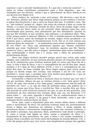 examinar o que o precede Imediatamente. E o que diz o versículo anterior? "...
todas as coisas contribuem juntamente para o bem daqueles... que são
chamados por seu decreto". Assim é que a "presciência" de Deus baseia-se em
seu decreto (ver Salmo 2:7).
Deus conhece de antemão o que será porque Ele decretou o que há de
ser. Portanto, afirmar que Deus elege pessoas porque as pré-conhece é inverter
a ordem das Escrituras, é pôr o carro na frente dos bois. A verdade é esta: Ele
as “pré-conhece” porque as elegeu. Isto retira da criatura a base ou causa da
eleição, e a coloca na soberana vontade de Deus. Deus Se propôs eleger certas
pessoas, não por haver nelas ou por proceder delas alguma coisa boa, quer
concretizada quer prevista, mas unicamente por Seu beneplácito. Quanto ao
por que Ele escolheu os que escolheu, não sabemos, e só podemos dizer: “Sim,
ó Pai, porque assim te aprouve” (Mateus 11:26). A verdade patente em Romanos
8:29 é que Deus, antes da fundação do mundo, elegeu certos pecadores e os
destinou para a salvação (2 Tessalonicenses 2:13). Isto se vê com clareza nas
palavras finais do versículo: “... os predestinou para serem conformes à imagem
de seu Filho”, etc. Deus não predestinou aqueles que “dantes conheceu”
sabendo que eram “conformes”, mas. Ao contrário, aqueles que Ele “dantes
conheceu” (isto é, que Ele amou e elegeu), “predestinou para serem conformes”.
Sua conformidade a Cristo não é a causa, mas o efeito da presciência e
predestinação divina.
Deus não elegeu nenhum pecador porque previu que creria, pela razão
simples, mas suficiente, de que nenhum pecador jamais crê enquanto Deus não
lhe dá fé; exatamente como nenhum homem pode ver antes que Deus lhe dê a
vista. A vista é dom de Deus, e ver é a conseqüência do uso do Seu dom. Assim
também a fé é dom de Deus (Efésios 2:8-9), e crer é a conseqüência do uso
deste Seu dom. Se fosse verdade que Deus elegeu alguns para serem salvos
porque no devido tempo eles creriam, isso tornaria o ato de crer num ato
meritório e, nesse caso, o pecador salvo teria motivo para gloriar-se, o que as
Escrituras negam enfaticamente: Efésios 2:9.
Certamente a Palavra de Deus é bastante clara ao ensinar que crer não é
um ato meritório. Afirma ela que os cristãos vieram a crer “pela graça” (Atos
18:27). Se, pois, eles vieram a crer “pela graça”, absolutamente não há nada de
meritório em “crer”, e, se não há nada de meritório nisso, não poderia ser o
motivo ou causa que levou Deus a escolhê-los. Não; a escolha feita por Deus
não procede de coisa nenhuma existente em nós, ou que de nós provenha, mas
unicamente da Sua soberana boa vontade. Mais uma vez, em Romanos 11:5
lemos sobre “... um resto, segundo a eleição”. Eis aí, suficientemente claro; a
eleição mesma é “da graça”, e da graça é favor imerecido, coisa a que não
tínhamos direito nenhum diante de Deus.
Vê-se, pois, como é importante para nós, termos idéias claras e bíblicas
sobre a “presciência” de Deus. Os conceitos errôneos sobre ela, inevitavelmente
levam a idéias que desonram em extremo a Deus. A noção popular da
presciência divina é inteiramente inadequada. Deus não somente conheceu o
fim desde o princípio, mas planejou, fixou, predestinou tudo desde o princípio.
E, como a causa está ligada ao efeito, assim o propósito de Deus é o
fundamento da Sua presciência. Se, pois, o leitor é um cristão verdadeiro, é
porque Deus o escolheu em Cristo antes da fundação do mundo (Efésios 1:4), e
o fez não porque previu que você creria, mas simplesmente porque Lhe agradou
 