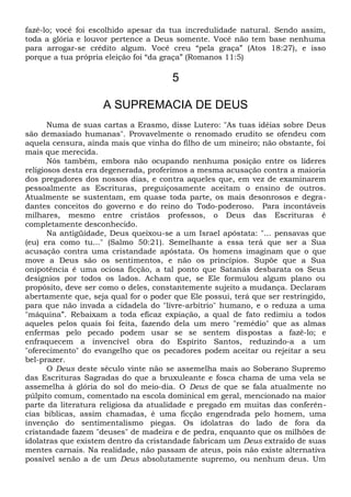 fazê-lo; você foi escolhido apesar da tua incredulidade natural. Sendo assim,
toda a glória e louvor pertence a Deus somente. Você não tem base nenhuma
para arrogar-se crédito algum. Você creu “pela graça” (Atos 18:27), e isso
porque a tua própria eleição foi “da graça” (Romanos 11:5)
5
A SUPREMACIA DE DEUS
Numa de suas cartas a Erasmo, disse Lutero: "As tuas idéias sobre Deus
são demasiado humanas". Provavelmente o renomado erudito se ofendeu com
aquela censura, ainda mais que vinha do filho de um mineiro; não obstante, foi
mais que merecida.
Nós também, embora não ocupando nenhuma posição entre os líderes
religiosos desta era degenerada, proferimos a mesma acusação contra a maioria
dos pregadores dos nossos dias, e contra aqueles que, em vez de examinarem
pessoalmente as Escrituras, preguiçosamente aceitam o ensino de outros.
Atualmente se sustentam, em quase toda parte, os mais desonrosos e degra-
dantes conceitos do governo e do reino do Todo-poderoso. Para incontáveis
milhares, mesmo entre cristãos professos, o Deus das Escrituras é
completamente desconhecido.
Na antigüidade, Deus queixou-se a um Israel apóstata: "... pensavas que
(eu) era como tu..." (Salmo 50:21). Semelhante a essa terá que ser a Sua
acusação contra uma cristandade apóstata. Os homens imaginam que o que
move a Deus são os sentimentos, e não os princípios. Supõe que a Sua
onipotência é uma ociosa ficção, a tal ponto que Satanás desbarata os Seus
desígnios por todos os lados. Acham que, se Ele formulou algum plano ou
propósito, deve ser como o deles, constantemente sujeito a mudança. Declaram
abertamente que, seja qual for o poder que Ele possui, terá que ser restringido,
para que não invada a cidadela do "lívre-arbítrio" humano, e o reduza a uma
"máquina”. Rebaixam a toda eficaz expiação, a qual de fato redimiu a todos
aqueles pelos quais foi feita, fazendo dela um mero "remédio" que as almas
enfermas pelo pecado podem usar se se sentem dispostas a fazê-lo; e
enfraquecem a invencível obra do Espírito Santos, reduzindo-a a um
"oferecimento" do evangelho que os pecadores podem aceitar ou rejeitar a seu
bel-prazer.
O Deus deste século vinte não se assemelha mais ao Soberano Supremo
das Escrituras Sagradas do que a bruxuleante e fosca chama de uma vela se
assemelha à glória do sol do meio-dia. O Deus de que se fala atualmente no
púlpito comum, comentado na escola dominical em geral, mencionado na maior
parte da literatura religiosa da atualidade e pregado em muitas das conferên-
cias bíblicas, assim chamadas, é uma ficção engendrada pelo homem, uma
invenção do sentimentalismo piegas. Os idolatras do lado de fora da
cristandade fazem "deuses" de madeira e de pedra, enquanto que os milhões de
idolatras que existem dentro da cristandade fabricam um Deus extraído de suas
mentes carnais. Na realidade, não passam de ateus, pois não existe alternativa
possível senão a de um Deus absolutamente supremo, ou nenhum deus. Um
 