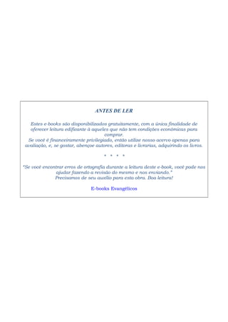 ANTES DE LER
Estes e-books são disponibilizados gratuitamente, com a única finalidade de
oferecer leitura edificante à aqueles que não tem condições econômicas para
comprar.
Se você é financeiramente privilegiado, então utilize nosso acervo apenas para
avaliação, e, se gostar, abençoe autores, editoras e livrarias, adquirindo os livros.
* * * *
“Se você encontrar erros de ortografia durante a leitura deste e-book, você pode nos
ajudar fazendo a revisão do mesmo e nos enviando.”
Precisamos de seu auxílio para esta obra. Boa leitura!
E-books Evangélicos
 