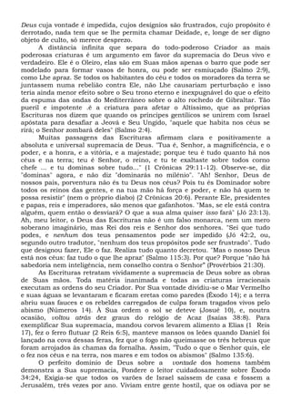 Deus cuja vontade é impedida, cujos desígnios são frustrados, cujo propósito é
derrotado, nada tem que se lhe permita chamar Deidade, e, longe de ser digno
objeto de culto, só merece desprezo.
A distância infinita que separa do todo-poderoso Criador as mais
poderosas criaturas é um argumento em favor da supremacia do Deus vivo e
verdadeiro. Ele é o Oleiro, elas são em Suas mãos apenas o barro que pode ser
modelado para formar vasos de honra, ou pode ser esmiuçado (Salmo 2:9),
como Lhe apraz. Se todos os habitantes do céu e todos os moradores da terra se
juntassem numa rebelião contra Ele, não Lhe causariam perturbação e isso
teria ainda menor efeito sobre o Seu trono eterno e inexpugnável do que o efeito
da espuma das ondas do Mediterrâneo sobre o alto rochedo de Gibraltar. Tão
pueril e impotente .é a criatura para afetar o Altíssimo, que as próprias
Escrituras nos dizem que quando os príncipes gentílicos se unirem com Israel
apóstata para desafiar a Jeová e Seu Ungido, "aquele que habita nos céus se
rirá; o Senhor zombará deles" (Salmo 2:4).
Muitas passagens das Escrituras afirmam clara e positivamente a
absoluta e universal supremacia de Deus. "Tua é, Senhor, a magnificência, e o
poder, e a honra, e a vitória, e a majestade; porque teu é tudo quanto há nos
céus e na terra; teu é Senhor, o reino, e tu te exaltaste sobre todos corno
chefe ... e tu dominas sobre tudo..." (1 Crônicas 29:11-12). Observe-se, diz
"dominas" agora, e não diz "dominarás no milênio". "Ah! Senhor, Deus de
nossos pais, porventura não és tu Deus nos céus? Pois tu és Dominador sobre
todos os reinos das gentes, e na tua mão há força e poder, e não há quem te
possa resistir" (nem o próprio diabo) (2 Crônicas 20:6). Perante Ele, presidentes
e papas, reis e imperadores, são menos que gafanhotos. "Mas, se ele está contra
alguém, quem então o desviará? O que a sua alma quiser isso fará" (Jó 23:13).
Ah, meu leitor, o Deus das Escrituras não é um falso monarca, nem um mero
soberano imaginário, mas Rei dos reis e Senhor dos senhores. "Sei que tudo
podes, e nenhum dos teus pensamentos pode ser impedido (Jó 42:2, ou,
segundo outro tradutor, "nenhum dos teus propósitos pode ser frustrado". Tudo
que designou fazer, Ele o faz. Realiza tudo quanto decretou. "Mas o nosso Deus
está nos céus: faz tudo o que lhe apraz" (Salmo 115:3). Por que? Porque "não há
sabedoria nem inteligência, nem conselho contra o Senhor” (Provérbios 21:30).
As Escrituras retratam vividamente a supremacia de Deus sobre as obras
de Suas mãos. Toda matéria inanimada e todas as criaturas irracionais
executam as ordens do seu Criador. Por Sua vontade dividiu-se o Mar Vermelho
e suas águas se levantaram e ficaram eretas como paredes (Êxodo 14); e a terra
abriu suas fauces e os rebeldes carregados de culpa foram tragados vivos pelo
abismo (Números 14). À Sua ordem o sol se deteve (Josué 10), e, noutra
ocasião, voltou atrás dez graus do relógio de Acaz (Isaías 38:8). Para
exemplificar Sua supremacia, mandou corvos levarem alimento a Elias (1 Reis
17), fez o ferro flutuar (2 Reis 6:5), manteve mansos os leões quando Daniel foi
lançado na cova dessas feras, fez que o fogo não queimasse os três hebreus que
foram arrojados às chamas da fornalha. Assim, "Tudo o que o Senhor quis, ele
o fez nos céus e na terra, nos mares e em todos os abismos" (Salmo 135:6).
O perfeito domínio de Deus sobre a vontade dos homens também
demonstra a Sua supremacia, Pondere o leitor cuidadosamente sobre Êxodo
34:24, Exigia-se que todos os varões de Israel saíssem de casa e fossem a
Jerusalém, três vezes por ano. Viviam entre gente hostil, que os odiava por se
 