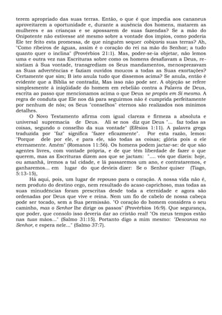terem apropriado das suas terras. Então, o que é que impedia aos cananeus
aproveitarem a oportunidade e, durante a ausência dos homens, matarem as
mulheres e as crianças e se apossarem de suas fazendas? Se a mão do
Onipotente não estivesse até mesmo sobre a vontade dos ímpios, como poderia
Ele ter feito esta promessa, de que ninguém sequer cobiçaria suas terras? Ah,
"Como ribeiros de águas, assim é o coração do rei na mão do Senhor; a tudo
quanto quer o inclina" (Provérbios 21:1). Mas, poder-se-ia objetar, não lemos
uma e outra vez nas Escrituras sobre como os homens desafiavam a Deus, re-
sistiam à Sua vontade, transgrediam os Seus mandamentos, menosprezavam
as Suas advertências e faziam ouvidos moucos a todas as Suas exortações?
Certamente que sim; B isto anula tudo que dissemos acima? Se anula, então é
evidente que a Bíblia se contradiz, Mas isso não pode ser. A objeção se refere
simplesmente à iniqüidade do homem em rebelião contra a Palavra de Deus,
escrita ao passo que mencionamos acima o que Deus se propôs em Si mesmo. A
regra de conduta que Ele nos dá para seguirmos não é cumprida perfeitamente
por nenhum de nós; os Seus "conselhos" eternos são realizados nos mínimos
detalhes.
O Novo Testamento afirma com igual clareza e firmeza a absoluta e
universal supremacia de Deus. Ali se nos diz que Deus "... faz todas as
coisas, segundo o conselho da sua vontade" (Efésios 1:11). A palavra grega
traduzida por "faz" significa "fazer eficazmente". Por esta razão, lemos:
"Porque dele por ele, e para ele, são todas as coisas; glória pois a ele
eternamente. Amém" (Romanos 11:56). Os homens podem jactar-se: de que são
agentes livres, com vontade própria, e de que têm liberdade de fazer o que
querem, mas as Escrituras dizem aos que se jactam: ".... vós que dizeis: hoje,
ou amanhã, iremos a tal cidade, e lá passaremos um ano, e contrataremos, e
ganharemos... em lugar do que devíeis dizer: Se o Senhor quiser (Tiago,
5:13-15),
Há aqui, pois, um lugar de repouso para o coração. A nossa vida não é,
nem produto do destino cego, nem resultado do acaso caprichoso, mas todas as
suas minudências foram prescritas desde toda a eternidade e agora são
ordenadas por Deus que vive e reina. Nem um fio de cabelo de nossa cabeça
pode ser tocado, sem a Sua permissão. "O coração do homem considera o seu
caminho, mas o Senhor lhe dirige os passos" (Provérbios 16:9). Que segurança,
que poder, que consolo isso deveria dar ao cristão real! "Os meus tempos estão
nas tuas mãos..." (Salmo 31:15). Portanto digo a mim mesmo: "Descansa no
Senhor, e espera nele..." (Salmo 37:7).
 