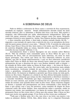 6
A SOBERANIA DE DEUS
Pode-se definir a soberania de Deus como o exercício de Sua supremacia,
estudada no capítulo anterior. Sendo infinitamente elevado acima da mais
elevada criatura, Ele é o Altíssimo, o Senhor dos céus e da terra. Não sujeito a
ninguém, não influenciado por nada, absolutamente independente: Deus age
como Lhe apraz, somente como Lhe apraz, sempre como Lhe apraz. Ninguém
consegue frustrá-lo nem impedi-Lo. Assim, Sua Palavra declara expressamente:
"... o meu conselho será firme, e farei toda a minha vontade (Isaías 46:10). "...
segundo a sua vontade ele opera com o exército do céu e os moradores da terra:
não há quem possa estorvar a sua mão..." (Daniel 4:35). O sentido da soberania
divina é que Deus é Deus de fato, bem como o é de nome, que Ele ocupa o trono
do universo dirigindo todas as coisas, fazendo todas as coisas "... segundo o
conselho da sua vontade" (Efésios 1:11).
Acertadamente disse o senhor Spurgeon em seu sermão sobre Mateus
20:15; "Não há atributo mais consolador para os Seus filhos do que o da
soberania de Deus, Sob as circunstâncias mais adversas, em meio às mais
duras provações, eles crêem que Deus na Sua soberania ordenou as suas
aflições, que Ele as dirige soberanamente, e que na Sua soberania santificará
todas elas? Para os filhos de Deus não deveria haver nada por que lutar mais
zelosamente do que a doutrina de que o seu Senhor domina toda a criação —
do reinado de Deus sobre todas as obras de Suas mãos — do trono de Deus e
Seu direito de ocupar esse trono. Por outro lado, não há doutrina mais odiada
pelos mundanos, nenhuma verdade de que tenham feito joguete a tal ponto
como a grandiosa, estupenda, porém certíssima doutrina da soberania do
infinito Jeová. Os homens se dispõem a permitir que Deus esteja em toda parte,
menos no Seu trono. Dispõem-se a deixá-lo em Sua oficina formando mundos e
criando estrelas. Deixarão que esteja em Seu dispensário a distribuir esmolas e
a conceder benefícios. Permitirão que fique sustentando a terra e mantendo
firmes as suas colunas, que acenda os luzeiros do céu e governe as irrequietas
ondas do oceano; mas quando Deus sobe ao Seu trono. Suas criaturas rangem
os dentes, e quando nós proclamamos um Deus entronizado, e Seu direito de
fazer o que quiser com o que lhe pertence, como também de dispor de Suas
criaturas como Ele achar melhor, sem consultá-las sobre a questão, então os
homens nos vaiam, nos amaldiçoam e se fazem de surdos para não nos ouvir,
porquanto Deus no Seu trono não é o Deus que eles amam. Mas é Deus no Seu
trono que muito nos agrada pregar. É em Deus no Seu trono que confiamos".
“Tudo que o Senhor quis, ele o fez, nos céus e na terra, nos mares e em
todos os abismos' (Salmo 135:6). Sim, dileto leitor, tal é o imperial Potentado
 