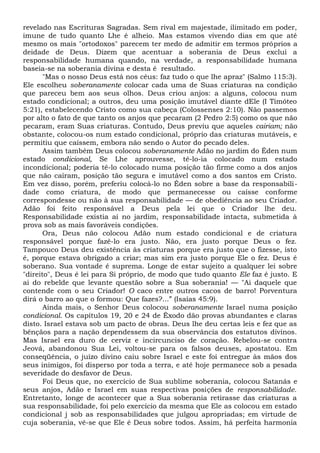 revelado nas Escrituras Sagradas. Sem rival em majestade, ilimitado em poder,
imune de tudo quanto Lhe é alheio. Mas estamos vivendo dias em que até
mesmo os mais "ortodoxos" parecem ter medo de admitir em termos próprios a
deidade de Deus. Dizem que acentuar a soberania de Deus exclui a
responsabilidade humana quando, na verdade, a responsabilidade humana
baseia-se na soberania divina e desta é resultado.
"Mas o nosso Deus está nos céus: faz tudo o que lhe apraz" (Salmo 115:3).
Ele escolheu soberanamente colocar cada uma de Suas criaturas na condição
que pareceu bem aos seus olhos. Deus criou anjos: a alguns, colocou num
estado condicional; a outros, deu uma posição imutável diante dEle (I Timóteo
5:21), estabelecendo Cristo como sua cabeça (Colossenses 2:10). Não passemos
por alto o fato de que tanto os anjos que pecaram (2 Pedro 2:5) como os que não
pecaram, eram Suas criaturas. Contudo, Deus previu que aqueles cairiam; não
obstante, colocou-os num estado condicional, próprio das criaturas mutáveis, e
permitiu que caíssem, embora não sendo o Autor do pecado deles.
Assim também Deus colocou soberanamente Adão no jardim do Éden num
estado condicional, Se Lhe aprouvesse, tê-lo-ia colocado num estado
incondicional; poderia tê-lo colocado numa posição tão firme como a dos anjos
que não caíram, posição tão segura e imutável como a dos santos em Cristo.
Em vez disso, porém, preferiu colocá-lo no Éden sobre a base da responsabili-
dade como criatura, de modo que permanecesse ou caísse conforme
correspondesse ou não à sua responsabilidade — de obediência ao seu Criador.
Adão foi feito responsável a Deus pela lei que o Criador lhe deu.
Responsabilidade existia aí no jardim, responsabilidade intacta, submetida à
prova sob as mais favoráveis condições.
Ora, Deus não colocou Adão num estado condicional e de criatura
responsável porque fazê-lo era justo. Não, era justo porque Deus o fez.
Tampouco Deus deu existência às criaturas porque era justo que o fizesse, isto
é, porque estava obrigado a criar; mas sim era justo porque Ele o fez. Deus é
soberano. Sua vontade é suprema. Longe de estar sujeito a qualquer lei sobre
"direito", Deus é lei para Si próprio, de modo que tudo quanto Ele faz é justo. E
ai do rebelde que levante questão sobre a Sua soberania! — "Ai daquele que
contende com o seu Criador! O caco entre outros cacos de barro! Porventura
dirá o barro ao que o formou: Que fazes?...” (Isaías 45:9).
Ainda mais, o Senhor Deus colocou soberanamente Israel numa posição
condicional. Os capítulos 19, 20 e 24 de Êxodo dão provas abundantes e claras
disto. Israel estava sob um pacto de obras. Deus lhe deu certas leis e fez que as
bênçãos para a nação dependessem da sua observância dos estatutos divinos.
Mas Israel era duro de cerviz e incircunciso de coração. Rebelou-se contra
Jeová, abandonou Sua Lei, voltou-se para os falsos deuses, apostatou. Em
conseqüência, o juízo divino caiu sobre Israel e este foi entregue às mãos dos
seus inimigos, foi disperso por toda a terra, e até hoje permanece sob a pesada
severidade do desfavor de Deus.
Foi Deus que, no exercício de Sua sublime soberania, colocou Satanás e
seus anjos, Adão e Israel em suas respectivas posições de responsabilidade.
Entretanto, longe de acontecer que a Sua soberania retirasse das criaturas a
sua responsabilidade, foi pelo exercício da mesma que Ele as colocou em estado
condicional j sob as responsabilidades que julgou apropriadas; em virtude de
cuja soberania, vê-se que Ele é Deus sobre todos. Assim, há perfeita harmonia
 