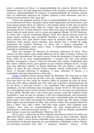 entre a soberania de Deus e a responsabilidade da criatura. Muitos têm dito
tolamente que é de todo impossível mostrar onde termina a soberania divina e
começa a responsabilidade da criatura. A responsabilidade da criatura começa
aqui: na ordenação soberana do Criador. Quanto à Sua soberania, não há e
nunca haverá nenhum "fim" para ela!
Vamos dar algumas provas de que a responsabilidade da criatura baseia-
se na soberania de Deus. Quantas coisas estão registradas nas Escrituras e que
eram justas porque Deus as ordenou, e não seriam justas se Ele não as tivesse
ordenado! Que direito tinha Adão de "comer" das árvores do jardim? Sem a
permissão do seu Criador (Gênesis 2:16), Adão teria sido um ladrão! Que direito
Israel tinha de pedir prata, ouro e vestes aos egípcios (Êxodo 12:35)? Nenhum,
se Jeová não o tivesse autorizado (Êxodo 3:22). Que direito possuía Israel de
matar tantos cordeiros para sacrifício? Nenhum, a não ser pelo fato de que
Deus ordenou isso. Que direito Israel tinha de eliminar todos os cananeus?
Nenhum, salvo porque Jeová mandou. Que direito tem o marido de exigir
submissão da esposa? Nenhum, se Deus não o tivesse estipulado. E
poderíamos prosseguir nisso mais e mais. A responsabilidade humana está
baseada na soberania divina.
Mais um exemplo do exercício da absoluta soberania de Deus. Deus
colocou os Seus eleitos num estado diferente do de Adão ou Israel. Colocou-os
num estado incondicional. No pacto eterno Cristo foi designado a Cabeça deles,
levou sobre Si as suas responsabilidades e cumpriu por eles uma justiça
perfeita, irrevogável e eterna. Cristo foi colocado num estado condicional, pois
Ele estava "debaixo da lei, para ganhar os que estavam debaixo da lei", só que
com esta diferença infinita: os outros falharam: Ele não falhou e não podia
falhar. E quem foi que colocou Cristo naquele estado condicional? O Trino
Deus. A vontade soberana O designou, o amor soberano O enviou, e a
autoridade soberana determinou a Sua obra.
Certas condições foram postas diante do Mediador. Ele teria que ser feito
em semelhança da carne do pecado; teria que engrandecer, e dignificar a lei;
teria que levar em Seu corpo no madeiro todos os pecados do povo de Deus;
teria que fazer plena expiação por eles; teria que suportar o derramamento da
ira de Deus; e teria que morrer e ser sepultado. Pelo cumprimento dessas
condições, era-Lhe oferecida uma recompensa: Isaías 53:10-12. Ele haveria de
ser o Primogênito entre muitos irmãos; haveria de ter um povo que participaria
de Sua glória. Bendito seja o Seu nome para sempre, pois Ele cumpriu essas
condições e, uma vez que as cumpriu, o Pai está comprometido, com juramento
solene, a preservar sempre e abençoar por toda a eternidade cada um daqueles
pelos quais o Seu Filho encarnado fez mediação. Desde que Ele tomou o lugar
deles» agora eles participam do dEle. Sua justiça é deles, Sua posição diante de
Deus é deles. Sua vida é deles. Não lhes resta sequer uma condição para
cumprir, nem uma só responsabilidade da qual desincumbir-se para
alcançarem a bem-aventurança eterna. “... com uma só oblação aperfeiçoou
para sempre os que são santificados" (Hebreus 10:14).
Eis aí, pois, a soberania de Deus exposta abertamente diante de todos nas
diferentes formas pelas quais Ele se relaciona com as Suas criaturas. Alguns
dos anjos, Adão e Israel foram colocados numa posição condicional, na qual a
continuidade da bênção dependia da sua obediência e fidelidade a Deus. Porém,
em marcante contraste com eles, o "pequeno rebanho" (Lucas 12:32)
 