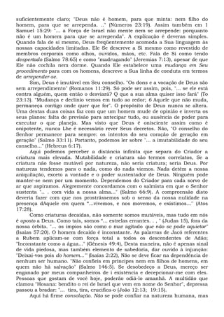suficientemente claro; "Deus não é homem, para que minta: nem filho do
homem, para que se arrependa. .." (Números 23:19). Assim também em 1
Samuel 15:29: "... a Força de Israel não mente nem se arrepende: porquanto
não é um homem para que se arrependa". A explicação é deveras simples.
Quando fala de si mesmo, Deus freqüentemente acomoda a Sua linguagem às
nossas capacidades limitadas. Ele Se descreve a Si mesmo como revestido de
membros corporais como olhos, ouvidos, mãos, etc. Fala de Si como tendo
despertado (Salmo 78:65) e como "madrugando" (Jeremias 7:13), apesar de que
Ele não cochila nem dorme. Quando Ele estabelece uma mudança em Seu
procedimento para com os homens, descreve a Sua linha de conduta em termos
de arrepender-se.
Sim, Deus é imutável em Seu conselho. "Os dons e a vocação de Deus são
sem arrependimento" (Romanos 11:29). Só pode ser assim, pois, "... se ele está
contra alguém, quem então o desviará? Q que a sua alma quiser isso fará" (To
23:13). "Mudança e declínio vemos em tudo ao redor; 6 Aquele que não muda,
permaneça contigo onde quer que for". O propósito de Deus nunca se altera.
Uma destas duas coisas faz com que um homem mude de opinião e inverta os
seus planos: falta de previsão para antecipar tudo, ou ausência de poder para
executar o que planeja. Mas visto que Deus é onisciente assim como é
onipotente, nunca Lhe é necessário rever Seus decretos. Não, "O conselho do
Senhor permanece para sempre: os intentos do seu coração de geração em
geração" (Salmo 33:11). Portanto, podemos ler sobre "... a imutabilidade do seu
conselho..." (Hebreus 6:17).
Aqui podemos perceber a distância infinita que separa do Criador a
criatura mais elevada. Mutabilidade e criatura são termos correlatos, Se a
criatura não fosse mutável por natureza, não seria criatura; seria Deus. Por
natureza tendemos para o nada, como do nada viemos. Nada detém a nossa
aniquilação, exceto a vontade e o poder sustentador de Deus. Ninguém pode
manter-se nem por um momento. Dependemos do Criador para cada sorvo de
ar que aspiramos. Alegremente concordamos com o salmista em que o Senhor
sustenta ".. . com vida a nossa alma..." (Salmo 66:9). A compreensão disto
deveria fazer com que nos prostrássemos sob o senso da nossa nulidade na
presença dAquele em quem “...vivemos, e nos movemos, e existimos...'' (Atos
17:28).
Como criaturas decaídas, não somente somos mutáveis, mas tudo em nós
é oposto a Deus. Como tais, somos “... estrelas errantes. . , " (Judas 15), fora da
nossa órbita. "... os ímpios são como o mar agitado que não se pode aquietar"
(Isaías 57:20). O homem decaído é inconstante. As palavras de Jacó referentes
a Rubem aplicam-se com força total a todos os descendentes de Adão;
"Inconstante como a água..." (Gênesis 49:4), Desta maneira, não é apenas sinal
de vida piedosa, mas também elemento de sabedoria, dar ouvido à injunção:
"Deixai-vos pois do homem..."' (Isaías 2:22), Não se deve ficar na dependência de
nenhum ser humano. "Não confieis em príncipes nem em filhos de homens, em
quem não há salvação" (Salmo 146:5). Se desobedeço a Deus, mereço ser
enganado por meus companheiros de i existência e decepcionar-me com eles.
Pessoas que gostam de você hoje, poderão odiá-lo amanhã. A multidão que
clamou "Hosana: bendito o rei de Israel que vem em nome do Senhor", depressa
passou a bradar: "... tira, tira, crucifica-o (João 12:13; 19:15).
Aqui há firme consolação. Não se pode confiar na natureza humana, mas
 