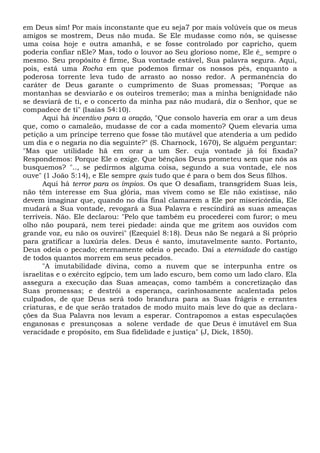 em Deus sim! Por mais inconstante que eu seja7 por mais volúveis que os meus
amigos se mostrem, Deus não muda. Se Ele mudasse como nós, se quisesse
uma coisa hoje e outra amanhã, e se fosse controlado por capricho, quem
poderia confiar nEle? Mas, todo o louvor ao Seu glorioso nome, Ele é_ sempre o
mesmo. Seu propósito é firme, Sua vontade estável, Sua palavra segura. Aqui,
pois, está uma Rocha em que podemos firmar os nossos pés, enquanto a
poderosa torrente leva tudo de arrasto ao nosso redor. A permanência do
caráter de Deus garante o cumprimento de Suas promessas; "Porque as
montanhas se desviarão e os outeiros tremerão; mas a minha benignidade não
se desviará de ti, e o concerto da minha paz não mudará, diz o Senhor, que se
compadece de ti" (Isaías 54:10).
Aqui há incentivo para a oração, "Que consolo haveria em orar a um deus
que, como o camaleão, mudasse de cor a cada momento? Quem elevaria uma
petição a um príncipe terreno que fosse tão mutável que atenderia a um pedido
um dia e o negaria no dia seguinte?" (S. Charnock, 1670), Se alguém perguntar:
"Mas que utilidade hã em orar a um Ser. cuja vontade já foi fixada?
Respondemos: Porque Ele o exige. Que bênçãos Deus prometeu sem que nós as
busquemos? ".., se pedirmos alguma coisa, segundo a sua vontade, ele nos
ouve" (1 João 5:14), e Ele sempre quis tudo que é para o bem dos Seus filhos.
Aqui há terror para os ímpios. Os que O desafiam, transgridem Suas leis,
não têm interesse em Sua glória, mas vivem como se Ele não existisse, não
devem imaginar que, quando no dia final clamarem a Ele por misericórdia, Ele
mudará a Sua vontade, revogará a Sua Palavra e rescindirá as suas ameaças
terríveis. Não. Ele declarou: "Pelo que também eu procederei com furor; o meu
olho não poupará, nem terei piedade: ainda que me gritem aos ouvidos com
grande voz, eu não os ouvirei" (Ezequiel 8:18). Deus não Se negará a Si próprio
para gratificar a luxúria deles. Deus é santo, imutavelmente santo. Portanto,
Deus odeia o pecado; eternamente odeia o pecado. Daí a eternidade do castigo
de todos quantos morrem em seus pecados.
"A imutabilidade divina, como a nuvem que se interpunha entre os
israelitas e o exército egípcio, tem um lado escuro, bem como um lado claro. Ela
assegura a execução das Suas ameaças, como também a concretização das
Suas promessas; e destrói a esperança, carinhosamente acalentada pelos
culpados, de que Deus será todo brandura para as Suas frágeis e errantes
criaturas, e de que serão tratados de modo muito mais leve do que as declara-
ções da Sua Palavra nos levam a esperar. Contrapomos a estas especulações
enganosas e presunçosas a solene verdade de que Deus é imutável em Sua
veracidade e propósito, em Sua fidelidade e justiça" (J, Dick, 1850).
 
