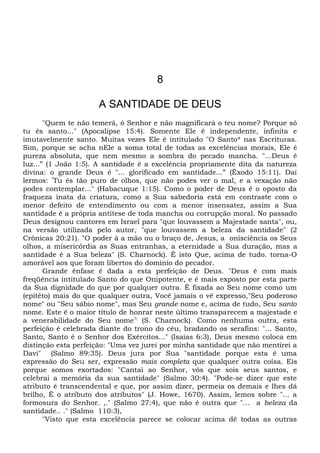 8
A SANTIDADE DE DEUS
"Quem te não temerá, ó Senhor e não magnificará o teu nome? Porque só
tu és santo..." (Apocalipse 15:4). Somente Ele é independente, infinita e
imutavelmente santo. Muitas vezes Ele é intitulado "O Santo* nas Escrituras.
Sim, porque se acha nEle a soma total de todas as excelências morais, Ele é
pureza absoluta, que nem mesmo a sombra do pecado mancha. "...Deus é
luz...” (1 João 1:5). A santidade é a excelência propriamente dita da natureza
divina: o grande Deus é "... glorificado em santidade...” (Êxodo 15:11). Daí
lermos: “
Tu és tão puro de olhos, que não podes ver o mal, e a vexação não
podes contemplar..." (Habacuque 1:15). Como o poder de Deus é o oposto da
fraqueza inata da criatura, como a Sua sabedoria está em contraste com o
menor defeito de entendimento ou com a menor insensatez, assim a Sua
santidade é a própria antítese de toda mancha ou corrupção moral. No passado
Deus designou cantores em Israel para "que louvassem a Majestade santa", ou,
na versão utilizada pelo autor, "que louvassem a beleza da santidade" (2
Crônicas 20:21). "O poder á a mão ou o braço de, Jesus, a onisciência os Seus
olhos, a misericórdia as Suas entranhas, a eternidade a Sua duração, mas a
santidade é a Sua beleza" (S. Charnock). É isto Que, acima de tudo. torna-O
amorável aos que foram libertos do domínio do pecador.
Grande ênfase é dada a esta perfeição de Deus. "Deus é com mais
freqüência intitulado Santo do que Onipotente, e é mais exposto por esta parte
da Sua dignidade do que por qualquer outra. É fixada ao Seu nome como um
(epitéto) mais do que qualquer outra, Você jamais o vê expresso,"Seu poderoso
nome" ou "Seu sábio nome", mas Seu grande nome e, acima de tudo, Seu santo
nome. Este é o maior título de honrar neste último transparecem a majestade e
a venerabilidade do Seu nome?;
(S. Charnock). Como nenhuma outra, esta
perfeição é celebrada diante do trono do céu, bradando os serafins: "... Santo,
Santo, Santo é o Senhor dos Exércitos..." (Isaías 6:3), Deus mesmo coloca em
distinção esta perfeição: "Uma vez jurei por minha santidade que não mentirei a
Davi" (Salmo 89:35). Deus jura por Sua "santidade porque esta é uma
expressão do Seu ser, expressão mais completa que qualquer outra coisa. Eis
porque somos exortados: "Cantai ao Senhor, vós que sois seus santos, e
celebrai a memória da sua santidade" (Salmo 30:4). "Pode-se dizer que este
atributo é transcendental e que, por assim dizer, permeia os demais e lhes dá
brilho, É o atributo dos atributos" (J. Howe, 1670). Assim, lemos sobre "... a
formosura do Senhor. ,." (Salmo 27:4), que não é outra que "... a beleza da
santidade.. ." (Salmo 110:3),
"Visto que esta excelência parece se colocar acima dê todas as outras
 