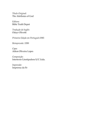Título Original:
The Attributes of God
Editora:
Bible Truth Depot
Tradução do Inglês:
Odayr Olivetti
Primeira Edição em Português:1985
Reimpressão: 1990
Capa:
Ailton Oliveira Lopes
Composição:
Intertexto Linotipadora S/C Ltda.
Impressão:
Imprensa da Fé
 