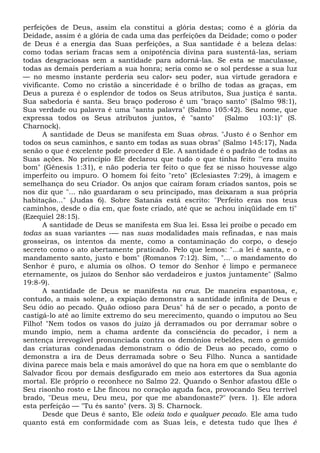 perfeições de Deus, assim ela constitui a glória destas; como é a glória da
Deidade, assim é a glória de cada uma das perfeições da Deidade; como o poder
de Deus é a energia das Suas perfeições, a Sua santidade é a beleza delas:
como todas seriam fracas sem a onipotência divina para sustentá-las, seriam
todas desgraciosas sem a santidade para adorná-las. Se esta se maculasse,
todas as demais perderiam a sua honra; seria como se o sol perdesse a sua luz
— no mesmo instante perderia seu calor» seu poder, sua virtude geradora e
vivificante. Como no cristão a sinceridade é o brilho de todas as graças, em
Deus a pureza é o esplendor de todos os Seus atributos, Sua justiça é santa.
Sua sabedoria é santa. Seu braço poderoso é um "braço santo" (Salmo 98:1),
Sua verdade ou palavra é uma "santa palavra" (Salmo 105:42). Seu nome, que
expressa todos os Seus atributos juntos, é "santo" (Salmo 103:1)" (S.
Charnock).
A santidade de Deus se manifesta em Suas obras. "Justo é o Senhor em
todos os seus caminhos, e santo em todas as suas obras" (Salmo 145:17), Nada
senão o que é excelente pode proceder d Ele. A santidade é o padrão de todas as
Suas ações. No princípio Ele declarou que tudo o que tinha feito '"era muito
bom" (Gênesis 1:31), e não poderia ter feito o que fez se nisso houvesse algo
imperfeito ou impuro. O homem foi feito "reto" (Eclesiastes 7:29), à imagem e
semelhança do seu Criador. Os anjos que caíram foram criados santos, pois se
nos diz que "... não guardaram o seu principado, mas deixaram a sua própria
habitação..." (Judas 6). Sobre Satanás está escrito: "Perfeito eras nos teus
caminhos, desde o dia em, que foste criado, até que se achou iniqüidade em ti"
(Ezequiel 28:15).
A santidade de Deus se manifesta em Sua lei. Essa lei proíbe o pecado em
todas as suas variantes -— nas suas modalidades mais refinadas, e nas mais
grosseiras, os intentos da mente, como a contaminação do corpo, o desejo
secreto como o ato abertamente praticado. Pelo que lemos: "...a lei é santa, e o
mandamento santo, justo e bom" (Romanos 7:12). Sim, "... o mandamento do
Senhor é puro, e alumia os olhos. O temor do Senhor é limpo e permanece
eternamente, os juízos do Senhor são verdadeiros e justos juntamente" (Salmo
19:8-9).
A santidade de Deus se manifesta na cruz. De maneira espantosa, e,
contudo, a mais solene, a expiação demonstra a santidade infinita de Deus e
Seu ódio ao pecado. Quão odioso para Deus" há de ser o pecado, a ponto de
castigá-lo até ao limite extremo do seu merecimento, quando o imputou ao Seu
Filho! "Nem todos os vasos do juízo já derramados ou por derramar sobre o
mundo ímpio, nem a chama ardente da consciência do pecador, i nem a
sentença irrevogável pronunciada contra os demônios rebeldes, nem o gemido
das criaturas condenadas demonstram o ódio de Deus ao pecado, como o
demonstra a ira de Deus derramada sobre o Seu Filho. Nunca a santidade
divina parece mais bela e mais amorável do que na hora em que o semblante do
Salvador ficou por demais desfigurado em meio aos estertores da Sua agonia
mortal. Ele próprio o reconhece no Salmo 22. Quando o Senhor afastou dEle o
Seu risonho rosto e Lhe fincou no coração aguda faca, provocando Seu terrível
brado, "Deus meu, Deu meu, por que me abandonaste?" (vers. 1). Ele adora
esta perfeição — "Tu és santo" (vers. 3) S. Charnock.
Desde que Deus é santo, Ele odeia todo e qualquer pecado. Ele ama tudo
quanto está em conformidade com as Suas leis, e detesta tudo que lhes é
 