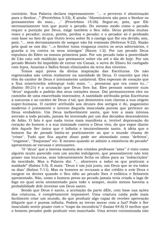 contrário. Sua Palavra declara expressamente: "... o perverso é abominação
para o Senhor...” (Provérbios 3:32), E ainda: "Abomináveis são para o Senhor os
pensamentos do mau., .." (Provérbios 15:26). Segue-se, pois, que Ele
necessariamente tem que punir o pecado. Do mesmo modo como o pecado
requer a punição por Deus, exige também o Seu ódio. Deus perdoa muitas
vezes o pecador; nunca, porém, perdoa o pecado; e o pecador só é perdoado
com base no fato de que Outro levou sobre Si o castigo que lhe era devido; sim,
pois; “... sem derramamento de sangue não há remissão (Hebreus 9:22). Razão
pela qual se nos diz: "...o Senhor toma vingança contra os seus adversários, e
guarda a ira contra os seus inimigos" (Naum 1:2). Por um pecado Deus
expulsou do Éden os nossos primeiros pais. Por um pecado toda a posteridade
de Cão caiu sob maldição que permanece sobre ela até o dia de hoje. Por um
pecado Moisés foi impedido de entrar em Canaã, o servo de Eliseu foi castigado
com lepra, Ananias e Safira foram eliminados da terra dos viventes.
Temos aqui prova da divina inspiração das Escrituras. Os não
regenerados não crêem realmente na santidade de Deus. O conceito que eles
têm do caráter de Deus é inteiramente unilateral. Eles esperam de coração que
a Sua misericórdia sobrepuje tudo mais. "... pensavas que era como tu..."
(Salmo 50:21) é a acusação que Deus lhes faz. Eles pensam somente num
"deus" segundo o padrão dos seus corações maus. Daí permanecerem eles no
caminho de uma exacerbada insensatez. A santidade atribuída pelas Escrituras
à natureza e ao caráter de Deus é tal, que demonstra com clareza a sua origem
super-humana. O caráter atribuído aos deuses dos antigos e do, paganismo
moderno é justamente o inverso daquela imaculada pureza que pertence ao
Deus verdadeiro. Um Deus inefavelmente santo, que tem a mais intensa
aversão a todo pecado, jamais foi inventado por um dos decaídos descendentes
de Adão. O fato é que nada torna mais manifesta a. terrível depravação do
coração do homem e a sua inimizade contra o Deus vivo, do que expor diante
dele Aquele Ser único que é infinita e imutavelmente santo. A idéia que o
homem faz de pecado limita-se praticamente ao que o mundo chama de
"crime''. Tudo que fica aquém disso pode ser abrandado como "defeitos",
"'enganos", "'fraquezas” etc. E mesmo quando se admite a existência do pecado*
apresentam-se escusas e atenuantes.
"O "deus" que a imensa maioria dos cristãos professos "ama1
' é visto como
alguém muito parecido com um ancião indulgente, que pessoalmente não tem
prazer nas loucuras, mas tolerantemente fecha os olhos para as "indiscrições"
da mocidade. Mas a Palavra diz: “... aborreces a iodos os que praticam a
maldade” (Salmo 5:5). E mais: "Deus é um juiz justo, um Deus que se ira todos
os dias" (Salmo 7:11). Mas os homens se recusam a dar crédito a este Deus e
rangem os dentes quando o Seu ódio ao pecado lhes é enfática e fielmente
apresentado. Não, como o homem preso ao pecado jamais teria criado o lago de
fogo no qual seria atormentado para todo o sempre, muito menos haveria a
probabilidade dele inventar um Deus santo.
Sendo que Deus é santo, a aceitação da parte dEle, com base nas ações
das criaturas, é completamente impossível. Uma criatura caída pode mais
facilmente criar um mundo, do que produzir algo capaz de receber aprovação
dAquele que é pureza infinita. Podem as trevas morar com a luz? Pode o Ser
imaculado sentir prazer com o "trapo da imundícia"? (Isaías 64:6) O melhor que
o homem pecador pode produzir vem manchado. Uma árvore contaminada não
 