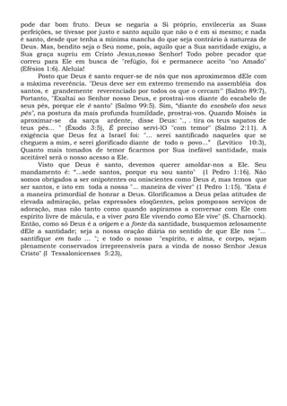 pode dar bom fruto. Deus se negaria a Si próprio, envileceria as Suas
perfeições, se tivesse por justo e santo aquilo que não o é em si mesmo; e nada
é santo, desde que tenha a mínima mancha do que seja contrário à natureza de
Deus. Mas, bendito seja o Seu nome, pois, aquilo que a Sua santidade exigiu, a
Sua graça supriu em Cristo Jesus,nosso Senhor! Todo pobre pecador que
correu para Ele em busca de "refúgio, foi e permanece aceito "no Amado"
(Efésios 1:6). Aleluia!
Posto que Deus é santo requer-se de nós que nos aproximemos dEle com
a máxima reverência. "Deus deve ser em extremo tremendo na assembléia dos
santos, e grandemente reverenciado por todos os que o cercam'" (Salmo 89:7),
Portanto, "Exaltai ao Senhor nosso Deus, e prostrai-vos diante do escabelo de
seus pés, porque ele ê santo" (Salmo 99:5). Sim, “diante do escabelo dos seus
pés", na postura da mais profunda humildade, prostrai-vos. Quando Moisés ia
aproximar-se da sarça ardente, disse Deus: "., . tira os teus sapatos de
teus pés... " (Êxodo 3:5), É preciso servi-lO "com temor" (Salmo 2:11). A
exigência que Deus fez a Israel foi: "... serei santificado naqueles que se
cheguem a mim, e serei glorificado diante de todo o povo...” (Levítico 10:3),
Quanto mais tomados de temor ficarmos por Sua inefável santidade, mais
aceitável será o nosso acesso a Ele.
Visto que Deus é santo, devemos querer amoldar-nos a Ele. Seu
mandamento é: “...sede santos, porque eu sou santo" (1 Pedro 1:16). Não
somos obrigados a ser onipotentes ou oniscientes como Deus ê, mas temos que
ser santos, e isto em toda a nossa "... maneira de viver" (1 Pedro 1:15). "Esta é
a maneira primordial de honrar a Deus. Glorificamos a Deus pelas atitudes de
elevada admiração, pelas expressões eloqüentes, pelos pomposos serviços de
adoração, mas não tanto como quando aspiramos a conversar com Ele com
espírito livre de mácula, e a viver para Ele vivendo como Ele vive" (S. Charnock).
Então, como só Deus é a origem e a fonte da santidade, busquemos zelosamente
dEIe a santidade; seja a nossa oração diária no sentido de que Ele nos "...
santifique em tudo ... "; e todo o nosso "espírito, e alma, e corpo, sejam
plenamente conservados irrepreensíveis para a vinda de nosso Senhor Jesus
Cristo" (I Tessalonicenses 5:23),
 