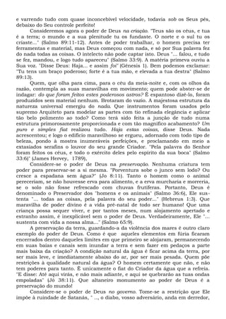 e varrendo tudo com quase inconcebível velocidade, todavia sob os Seus pés,
debaixo do Seu controle perfeito!
Consideremos agora o poder de Deus na criação. "Teus são os céus, e tua
é a terra; o mundo e a sua plenitude tu os fundaste. O norte e o sul tu os
criaste..." (Salmo 89:11-12). Antes de poder trabalhar, o homem precisa ter
ferramentas e material, mas Deus começou com nada, e só por Sua palavra fez
do nada todas as coisas. O intelecto não pode captar isto. Deus "... falou, e tudo
se fez, mandou, e logo tudo apareceu" (Salmo 33:9). A matéria primeva ouviu a
Sua voz. "Disse Deus: Haja... e assim foi" (Gênesis 1). Bem podemos exclamar:
"Tu tens um braço poderoso; forte é a tua mão, e elevada a tua destra" (Salmo
89:13).
Quem, que olha para cima, para o céu da meia-noite e, com os olhos da
razão, contempla as suas maravilhas em movimento; quem pode abster-se de
indagar: do que foram feitos estes poderosos astros? Ê espantoso dizê-lo, foram
produzidos sem material nenhum. Brotaram do vazio. A majestosa estrutura da
natureza universal emergiu do nada. Que instrumentos foram usados pelo
supremo Arquiteto para modelar as partes com tio refinada elegância e aplicar
tão belo polimento ao todo? Como terá sido feita a junção de tudo numa
estrutura primorosamente proporcionada e com tão magnífico acabamento? Um
puro e simples fiat realizou tudo. Haja estas coisas, disse Deus. Nada
acrescentou; e logo o edifício maravilhoso se ergueu, adornado com todo tipo de
beleza, pondo à mostra inumeráveis perfeições, e proclamando em meio a
extasiados serafins o louvor do seu grande Criador. "Pela palavra do Senhor
foram feitos os céus, e todo o exército deles pelo espírito da sua boca" (Salmo
33:6)" (James Hervey, 1789),
Considere-se o poder de Deus na preservação. Nenhuma criatura tem
poder para preservar-se a si mesma. "Porventura sobe o junco sem lodo? Ou
cresce a espadana sem água?" (Jo 8:11). Tanto o homem como o animal
pereceriam, se não houvesse erva para alimento, e a erva murcharia e morreria,
se o solo não fosse refrescado com chuvas frutíferas. Portanto, Deus é
denominado o Preservador dos "homens e os animais" (Salmo 36:6), Ele sus-
tenta "... todas as coisas, pela palavra do seu poder..." (Hebreus 1:3). Que
maravilha de poder divino é a vida pré-natal de todo ser humano! Que uma
criança possa sequer viver, e por tantos meses, num alojamento apertado e
estranho assim, é inexplicável sem o poder de Deus. Verdadeiramente, Ele "...
sustenta com vida a nossa alma..." (Salmo 65:9).
A preservação da terra, guardando-a da violência dos mares é outro claro
exemplo do poder de Deus. Como é que aqueles elementos em fúria ficaram
encerrados dentro daqueles limites em que primeiro se alojaram, permanecendo
em suas baías e canais sem inundar a terra e sem fazer em pedaços a parte
mais baixa da criação? A condição natural da água é ficar acima da terra, por
ser mais leve, e imediatamente abaixo do ar, por ser mais pesada. Quem põe
restrições à qualidade natural da água? O homem certamente que não, e não
tem poderes para tanto. Ê unicamente o fiat do Criador da água que a refreia.
"E disse: Até aqui virás, e não mais adiante, e aqui se quebrarão as tuas ondas
empoladas" (Jó 38:11). Que altaneiro monumento ao poder de Deus é a
preservação do mundo!
Considere-se o poder de Deus no governo. Tome-se a restrição que Ele
impõe à ruindade de Satanás, " .., o diabo, vosso adversário, anda em derredor,
 
