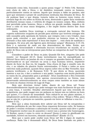 bramando como leão, buscando a quem possa tragar" (1 Pedro 5:8). Satanás
está cheio de ódio a Deus, e de diabólica inimizade contra os homens,
particularmente contra os santos. Aquele que invejou a Adão no paraíso, não
quer que sintamos o prazer de usufruirmos nenhuma das bênçãos de Deus. Se
ele pudesse fazer o que deseja, trataria todos os homens como tratou Jó:
enviaria fogo do céu sobre os frutos da terra, destruindo o gado» faria vendavais
derribarem nossas casas, e cobriria de chagas os nossos corpos. Mas, embora
mal percebido pelos homens, Deus o refreia em grande medida, impede-o de
levar a cabo os seus maus desígnios, e lhe impõe limites dentro das Suas
ordenações.
Assim também Deus restringe a corrupção natural dos homens. Ele
suporta suficientes erupções do pecado para mostrar que terríveis estragos têm
sido causados pela apostasia do homem, que rompeu com o seu Criador, mas
quem pode conceber a que medonho extremo os homens iriam se Deus
retirasse a Sua mão repressora? A boca dos ímpios "... está cheia de maldição e
amargura. Os seus pés são ligeiros para derramar sangue" (Romanos 3:14-15).
Esta é a natureza de cada um dos descendentes de Adão. Então, que
desenfreada licenciosidade e obstinada loucura triunfariam no mundo, se o
poder de Deus não se interpusesse para fechar as comportas do mal! Ver Salmo
93:3-4.
Considere o poder de Deus no juízo. Quando Ele fere, ninguém Lhe pode
resistir: ver Ezequiel 22:14, Quão terrivelmente isso foi exemplificado no
Dilúvio! Deus abriu as janelas do céu e rompeu as grandes fontes do abismo, e
(excetuando-se os que estavam na arca) a raça humana inteira, impotente
diante do furor da Sua ira, foi tragada. Uma chuva de fogo e enxofre caiu do
céu, e as cidades da planície foram exterminadas. O Faraó e todos os seus
exércitos nada puderam, quando Deus soprou sobre eles no Mar Vermelho. Que
palavra terrificante, a de Romanos 9:22: "E que direis se Deus, querendo
mostrar a sua ira, e dar a conhecer o seu poder, suportou com muita paciência
os vasos da ira, preparados para a perdição". Deus manifestará o Seu tremendo
poder sobre os reprovados, não apenas encarcerando-os na Geena, mas
preservando sobrenaturalmente os seus corpos como também as suas almas
em meio às chamas eternas do Lago de Fogo,
Bem que deveriam tremer todos, diante de um Deus tal! Tratar
desconsideradamente Aquele que pode esmagar-nos mais facilmente do que nós
a uma traça, é suicídio. Desafiar abertamente Aquele que esta revestido de
onipotência, que pode rasgar-nos em pedaços ou lançar-nos no inferno na hora
que quiser, é o cúmulo da insanidade. Para reduzi-lo ao seu plano mínimo, é
simplesmente parte da sabedoria dar ouvidos à Sua ordem: "Beijai o Filho, para
que se não ire, e pereçais no caminho, quando em breve se inflamar a sua ira..."
(Salmo 2:12),
Bem que a alma iluminada deve adorar um Deus tal! As estupendas e
infinitas perfeições de um Ser como Deus requerem fervoroso culto. Se homens
de poder e renome reclamam a admiração do mundo, quanto mais deve o poder
do Onipotente encher-nos de assombro e mover-nos a prestar-Lhe homenagem.
"O Senhor, quem é como tu entre os deuses? Quem é como tu glorificado em
santidade, terrível em louvores, obrando maravilhas?" (Êxodo 15:11).
Bem que o santo pode confiar num Deus tal! Ele é digno de implícita
confiança. Nada Lhe é demasiado difícil, Se Deus fosse limitado em poder e
 