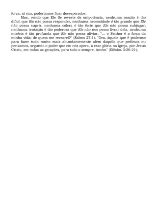 força, aí sim, poderíamos ficar desesperados.
Mas, vendo que Ele Se reveste de onipotência, nenhuma oração ê tão
difícil que Ele não possa responder, nenhuma necessidade é tão grande que Ele
não possa suprir, nenhuma cólera é tão forte que Ele não possa subjugar,
nenhuma tentação é tão poderosa que Ele não nos possa livrar dela, nenhuma
miséria é tão profunda que Ele não possa aliviar, “... o Senhor é a força da
minha vida; de quem me recearei?" (Salmo 27:1). "Ora, àquele que é poderoso
para fazer tudo muito mais abundantemente além daquilo que pedimos ou
pensamos, segundo o poder que em nós opera, a esse glória na igreja, por Jesus
Cristo, em todas as gerações, para todo o sempre. Amém" (Efésios 3:20-21),
 
