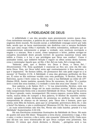 10
A FIDELIDADE DE DEUS
A infidelidade é um dos pecados mais proeminente nestes maus dias.
Com raríssimas exceções, a palavra de um homem não é mais a sua fiança, nos
negócios deste mundo. No mundo social, a infidelidade conjugai ocorre por todo
lado, sendo que os laços matrimoniais são desfeitos com a mesma facilidade
com que uma roupa velha é rejeitada. Na esfera eclesiástica, milhares que se
comprometeram solenemente a pregar a verdade, sem nenhum escrúpulo a
negam e a atacam. Nem o autor, como tampouco o leitor, podem arrogar-se
completa imunidade deste pecado terrível: de quantas maneiras temos sido
infiéis a Cristo, e à luz e aos privilégios que Deus nos confiou1
. Como é
animador então, que indizível benção é erguer os olhos acima desta ruinosa
cena e contemplar Aquele que, só Ele, é fiel, fiel em tudo, fiel o tempo todo.
"Saberás, pois, que o Senhor teu Deus é Deus, o Deus fiel..."
{Deuteronômio 7:9). Esta qualidade é essencial ao Seu ser; sem ela Ele não
seria Deus. Pois, ser Deus infiel seria agir contrariamente à Sua natureza, o
que é impossível. "Se formos infiéis, ele permanece fiel: não pode negar-se a si
mesmo" (2 Timóteo 2:15). A fidelidade ê uma das gloriosas perfeições do Seu
ser, É como se Ele estivesse vestido com esta perfeição; "0 Senhor, Deus dos
Exércitos, quem é forte como tu, Senhor, com a tua fidelidade ao redor de ri?!"
(Salmo 89;8). Assim também, quando Deus Se encarnou, foi dito: "E a justiça
será o cinto dos seus lombos, e a verdade o cinto dos seus rins" (Isaías 11:5).
Que palavra, a do Salmo 36:5 — "A tua misericórdia, Senhor, está nos
céus, e a tua fidelidade chega até às mais excelsas nuvens". Muito acima de
toda compreensão finita está a imutável fidelidade de Deus. Tudo que há acerca
de Deus é grande, vasto, incomparável. Ele nunca esquece, nunca falha, nunca
vacila, nunca deixa de cumprir a Sua palavra, O Senhor Se mantém estrita-
mente apegado a cada declaração de promessa ou profecia, faz valer cada
compromisso de aliança ou de ameaça, pois "Deus não é homem, para que
minta; nem filho do homem, para que se arrependa: porventura diria ele, e não
o faria? Ou falaria, e não o confirmaria? (Números 23:19). Daí o crente exclama;
"...as suas misericórdias não têm fim, Novas são cada manhã; grande é a tua
fidelidade" (Lamentações 3:22-23).
Há nas Escrituras numerosas ilustrações da fidelidade de Deus. Hã mais
de quatro mil anos Ele disse: "Enquanto a terra durar, sementeira e sega, e frio
e calor, e verão e inverno, e dia e noite, não cessarão" (Gênesis 8;22). Cada novo
ano dá-nos um novo testemunho de que Deus cumpre esta promessa. Em
Gênesis 15 vemos que Jeová declarou a Abraão; "...peregrina será a tua
 