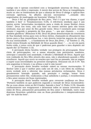 castigo não é apenas conciliável com a benignidade amorosa de Deus, mas
também é seu efeito e expressão. A mente dos servos de Deus se tranqüilizaria
muito se eles se lembrassem de que a aliança de Deus O obriga a aplicar-lhes
correção oportuna. As aflições são-nos necessárias: "...estando eles
angustiados, de madrugada me buscarão" (Oséias 5:15).
Deus é fiel na glorificação do Seu povo, "Fiel é o que vos chama, o qual
também o fará" (1 Tessalonicenses 5:24), A referência imediata aqui é aos
santos serem "preservados inculpáveis para a vinda de nosso Senhor Jesus
Cristo". Deus nos trata, não com base em nossos méritos (pois não temos
nenhum), mas por amor do Seu grande nome. Deus é constante para consigo
mesmo e segundo o propósito da Sua graça, "... aos que chamou ... a estes
também glorificou" (Romanos 8:30). Deus dá plena demonstração da constância
de Sua bondade eterna para com os Seus eleitos, chamando-os eficazmente das
trevas para a Sua maravilhosa luz, e isto deveria torná-los seguros da certeza
da sua continuidade. "... o fundamento de Deus fica firme..." (2 Timóteo 2; 19),
Paulo estava firmado na fidelidade de Deus quando disse: ". . , eu sei em quem
tenho crido, e estou certo de que é poderoso para guardar o meu depósito até
àquele dia" (2 Timóteo 1:12).
A percepção desta bendita verdade nos protegera da preocupação. Estar
cheio de preocupações, ver a nossa situação com prenúncios sombrios,
antecipar o amanhã com ansiedade, é ofender a fidelidade de Deus. Aquele que
vem cuidando do Seu filho através dos anos, não o abandonará quando o filho
envelhecer. Aquele que ouviu as orações que você fez no passado, não se negará
a suprir suas necessidades na presente emergência. Descanse em Jó 5:19: “
Em
seis angústias te livrará; e na sétima o mal te não tocará".
A percepção desta bendita verdade catará as nossas murmurações. O
Senhor sabe o que é melhor para cada um de nós, e um efeito da confiança
nesta verdade será o silenciar das nossas petulantes reclamações. Deus é
grandemente honrado quando, sob provação e castigo, temos bons
pensamentos sobre Ele, vindicamos a Sua sabedoria e justiça, e reconhecemos
o Seu amor mesmo em Suas repreensões.
A percepção desta bendita verdade gera crescente confiança em Deus.
"Portanto também os que padecem segundo a vontade de Deus encomendem-
lhe as suas almas como ao fiel Criador, fazendo o bem” (1 Pedro 4:19). Quando
confiantemente nos resignarmos e deixarmos todos os nossos interesses nas
mãos de Deus, plenamente persuadidos do Seu amor e fidelidade, tanto mais
depressa ficaremos satisfeitos com as Suas providências e compreenderemos
que "ele tudo faz bem”.
 