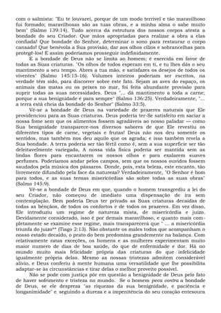 com o salmista: "Eu te louvarei, porque de um modo terrível e tão maravilhoso
fui formado; maravilhosas são as tuas obras, e a minha alma o sabe muito
bem" (Salmo 139:14). Tudo acerca da estrutura dos nossos corpos atesta a
bondade do seu Criador. Que mãos apropriadas para realizar a obra a elas
confiada! Que bondade do Senhor, determinar o sono para restaurar o corpo
cansado! Que benévola a Sua provisão, dar aos olhos cílios e sobrancelhas para
protegê-los! E assim poderíamos prosseguir indefinidamente.
E a bondade de Deus não se limita ao homem; é exercida em favor de
todas as Suas criaturas. "Os olhos de todos esperam em ti, e tu lhes dás o seu
mantimento a seu tempo. Abres a tua mão, e satisfazes os desejos de todos os
viventes" (Salmo 145:15-16). Volumes inteiros poderiam ser escritos, na
verdade têm sido, para discorrer sobre este fato. Sejam as aves do espaço, os
animais das matas ou os peixes no mar, foi feita abundante provisão para
suprir todas as suas necessidades. Deus "... dá mantimento a toda a carne;
porque a sua benignidade é para sempre" (Salmo 136:25). Verdadeiramente, "...
a terra está cheia da bondade do Senhor" (Salmo 33:5).
Vê-se a bondade de Deus na variedade de prazeres naturais que Ele
providenciou para as Suas criaturas. Deus poderia ter-Se satisfeito em saciar a
nossa fome sem que os alimentos fossem agradáveis ao nosso paladar — como
Sua benignidade transparece-nos diversos sabores de que Ele revestiu os
diferentes tipos de carne, vegetais e frutas! Deus não nos deu somente os
sentidos, mas também nos deu aquilo que os agrada; e isso também revela a
Sua bondade. A terra poderia ser tão fértil como é, sem a sua superfície ser tão
deleitavelmente variegada, A nossa vida física poderia ser mantida sem as
lindas flores para encantarem os nossos olhos e para exalarem suaves
perfumes. Poderíamos andar pelos campos, sem que os nossos ouvidos fossem
saudados pela música dos pássaros. Donde, pois, esta beleza, este encanto, tão
livremente difundido pela face da natureza? Verdadeiramente, "O Senhor é bom
para todos, e as suas ternas misericórdias são sobre todas as suas obras"
(Salmo 145:9).
Vê-se a bondade de Deus em que, quando o homem transgrediu a lei do
seu Criador, não começou de imediato uma dispensação de ira sem
contemplação. Bem poderia Deus ter privado as Suas criaturas decaídas de
todas as bênçãos, de todos os confortos e de todos os prazeres. Em vez disso,
Ele introduziu um regime de natureza mista, de misericórdia e juízo.
Devidamente considerado, isso é por demais maravilhoso, e quanto mais com-
pletamente se examine esse regime, mais transparecerá que " ... a misericórdia
triunfa do juízo** (Tiago 2:13). Não obstante os males todos que acompanham o
nosso estado decaído, o prato do bem predomina grandemente na balança. Com
relativamente ratas exceções, os homens e as mulheres experimentam muito
maior numero de dias de boa saúde, do que de enfermidade e dor. Há no
mundo muito mais felicidade própria das criaturas do que infelicidade
igualmente própria delas. Mesmo as nossas tristezas admitem considerável
alívio, e Deus conferiu à mente humana uma versatilidade que lhe possibilita
adaptar-se às circunstâncias e tirar delas o melhor proveito possível.
Não se pode com justiça pôr em questão a benignidade de Deus pelo fato
de haver sofrimento e tristeza no mundo. Se o homem peca contra a bondade
de Deus, se ele despreza "as riquezas da sua benignidade, e paciência e
longanimidade" e, seguindo a dureza e a impenitência do seu coração entesoura
 