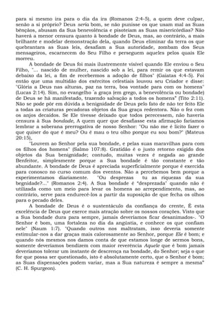 para si mesmo ira para o dia da ira (Romanos 2:4-5), a quem deve culpar,
senão a si próprio? Deus seria bom, se não punisse os que usam mal as Suas
bênçãos, abusam da Sua benevolência e pisoteiam as Suas misericórdias? Não
haverá a menor censura quanto à bondade de Deus, mas, ao contrário, a mais
brilhante e modelar demonstração dela, quando Deus eliminar da terra os que
quebrantara as Suas leis, desafiam a Sua autoridade, zombam dos Seus
mensageiros, escarnecem do Seu Filho e perseguem aqueles pelos quais Ele
morreu.
A bondade de Deus foi mais ilustremente visível quando Ele enviou o Seu
Filho, "... nascido de mulher, nascido sob a lei, para remir os que estavam
debaixo da lei, a fim de recebermos a adoção de filhos" (Gaiatas 4:4-5). Foi
então que uma multidão dos exércitos celestiais louvou seu Criador e disse:
"Glória a Deus nas alturas, paz na terra, boa vontade para com os homens"
(Lucas 2:14). Sim, no evangelho “
a graça (em grego, a benevolência ou bondade)
de Deus se há manifestado, trazendo salvação a todos os homens” (Tito 2:11).
Não se pode pôr em dúvida a benignidade de Deus pelo fato de não ter feito Ele
a todas as criaturas pecadoras objetos da Sua graça redentora. Não o fez com
os anjos decaídos. Se Ele tivesse deixado que todos perecessem, não haveria
censura à Sua bondade, A quem quer que desafiasse esta afirmação faríamos
lembrar a soberana prerrogativa de nosso Senhor: "Ou não me é lícito fazer o
que quiser do que é meu? Ou é mau o teu olho porque eu sou bom?" (Mateus
20:15),
"Louvem ao Senhor pela sua bondade, e pelas suas maravilhas para com
os filhos dos homens" (Salmo 107:8). Gratidão é o justo retorno exigido dos
objetos da Sua benignidade; contudo, muitas vezes é negada ao grande
Benfeitor, simplesmente porque a Sua bondade é tão constante e tão
abundante. A bondade de Deus é apreciada superficialmente porque é exercida
para conosco no curso comum dos eventos. Não a percebemos bem porque a
experimentamos diariamente. "Ou desprezas tu as riquezas da sua
begnidade?..." (Romanos 2:4). A Sua bondade é “desprezada" quando não é
utilizada como um meio para levar os homens ao arrependimento, mas, ao
contrário, serve para endurecê-los a partir da suposição de que fecha os olhos
para o pecado deles.
A bondade de Deus é o sustentáculo da confiança do crente, É esta
excelência de Deus que exerce mais atração sobre os nossos corações. Visto que
a Sua bondade dura para sempre, jamais deveríamos ficar desanimados-. "O
Senhor é bom, uma fortaleza no dia da angústia, e conhece os que confiam
nele" (Naum 1:7). "Quando outros nos maltratam, isso deveria somente
estimular-nos a dar graças mais calorosamente ao Senhor, porque Ele é bom; e
quando nós mesmos nos damos conta de que estamos longe de sermos bons,
somente deveríamos bendizem com maior reverência Aquele que é bom jamais
deveríamos tolerar um instante de descrença na bondade, do Senhor; seja o que
for que possa ser questionado, isto é absolutamente certo, que o Senhor é bom;
as Suas dispensações podem variar, mas a Sua natureza é sempre a mesma”
(C. H. Spurgeon).
 