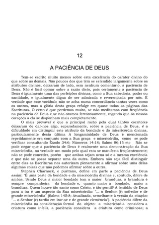 12
A PACIÊNCIA DE DEUS
Tem-se escrito muito menos sobre esta excelência do caráter divino do
que sobre as demais. Não poucos dos que têm se estendido largamente sobre os
atributos divinos, deixaram de lado, sem nenhum comentário, a paciência de
Deus. Não é fácil opinar sobre a razão disto, pois certamente a paciência de
Deus é igualmente uma das perfeições divinas, como a Sua sabedoria, poder ou
santidade, e igualmente digna de ser admirada e reverenciada por nós. É
verdade que esse vocábulo não se acha numa concordância tantas vezes como
os outros, mas a glória desta graça refulge em quase todas as páginas das
Escrituras. O certo é que perdemos muito, se não meditamos com freqüência
na paciência de Deus e se não oramos fervorosamente, rogando que os nossos
corações a ela se disponham mais completamente.
O mais provável é que a principal razão pela qual tantos escritores
deixaram de dar-nos algo, separadamente, sobre a paciência de Deus, é a
dificuldade em distinguir este atributo da bondade e da misericórdia divinas,
particularmente desta última A longaminidade de Deus é mencionada
repetidamente era conjunto com a Sua graça e misericórdia, como se pode
verificar consultando Êxodo 34:6; Números 14:18; Salmo 86:15 etc Não se
pode negar que a paciência de Deus é realmente uma demonstração da Sua
misericórdia, na verdade um modo pelo qual esta se manifesta freqüentemente;
não se pode conceder, porém que ambas sejam urna só e a mesma excelência
e que não se possa separar uma da outra. Embora não seja fácil distinguir
entre elas as Escrituras nos autorizam plenamente a afirmar sobre uma delas
algumas coisas que não podemos afirmar sobre a outra.
Stephen Charnock, o puritano, define em parte a paciência de Deus
assim: "É uma parte da bondade e da misericórdia divinas e, contudo, difere de
ambas. Sendo Deus a maior bondade tem a maior brandura; a brandura é
sempre companheira da bondade e, quanto maior a bondade, maior a
brandura. Quem houve tão santo como Cristo, e tão gentil? A lentidão de Deus
para a ira é um aspecto da Sua misericórdia: "... o Senhor (é) sofredor e de
grande misericórdia" (Salmo 145:8; Atualizada, semelhante à versão da citação:
"... o Senhor (é) tardio em irar-se e de grande clemência"). A paciência difere da
misericórdia na consideração formal do objeto: a misericórdia considera a
criatura como infeliz, a paciência considera a criatura como criminosa; a
 