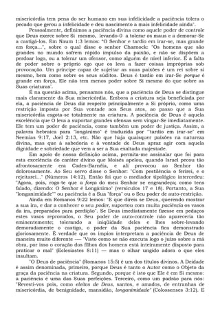 misericórdia tem pena do ser humano em sua infelicidade a paciência tolera o
pecado que gerou a infelicidade e deu nascimento a mais infelicidade ainda".
Pessoalmente, definimos a paciência divina como aquele poder de controle
que Deus exerce sobre Si mesmo, levando-0 a tolerar os maus e a demorar-Se
a castigá-los. Em Naum 1:3 lemos: “O Senhor e tardio em irar-se, mas grande
em força...", sobre o qual disse o senhor Charnock: "Os homens que são
grandes no mundo sofrem rápido impulso da paixão, e não se dispõem a
perdoar logo, ou a tolerar um ofensor, como alguém de nível inferior. É a falta
de poder sobre o próprio ego que os leva a fazer coisas impróprias sob
provocação. Um príncipe capaz de sujeitar as suas paixões é um rei sobre si
mesmo, bem como sobre os seus súditos. Deus é tardio em irar-Se porque é
grande em força, Ele não tem menos poder sobre Si mesmo do que sobre as
Suas criaturas'.
É na questão acima, pensamos nós, que a paciência de Deus se distingue
mais claramente da Sua misericórdia. Embora a criatura seja beneficiada por
ela, a paciência de Deus diz respeito principalmente a Si próprio, como uma
restrição imposta por Sua vontade aos Seus atos, ao passo que a Sua
misericórdia esgota-se totalmente na criatura. A paciência de Deus é aquela
excelência que O leva a suportar grandes ofensas sem vingar-Se imediatamente.
Ele tem um poder de paciência, como também um poder de justiça. Assim, a
palavra hebraica para "longânimo" é traduzida por '"tardio em irar-se" em
Neemias 9:17, Joel 2:13, etc. Não que haja quaisquer paixões na natureza
divina, mas que à sabedoria e à vontade de Deus apraz agir com aquela
dignidade e sobriedade que vem a ser a Sua exaltada majestade.
Em apoio de nossa definição acima, permita-me assinalar que foi para
esta excelência do caráter divino que Moisés apelou, quando Israel pecou tão
afrontosamente era Cades-Barnéia, e ali provocou ao Senhor tão
dolorosamente. Ao Seu servo disse o Senhor: "Com pestilência o ferirei, e o
rejeitarei..." (Números 14:12). Então foi que o mediador tipológico intercedeu:
"Agora, pois, rogo-te que a força do meu Senhor se engrandeça; como tens
falado, dizendo: O Senhor é Longânimo" (versículos 17 e 18). Portanto, a Sua
"longanimidade"" ou paciência é a Sua "força" ou o Seu poder de auto-restrição.
Ainda em Romanos 9:22 lemos: "E que direis se Deus, querendo mostrar
a sua ira, e dar a conhecer o seu poder, suportou com muita paciência os vasos
da ira, preparados para perdição". Se Deus imediatamente fizesse em pedaços
estes vasos reprovados, o Seu poder de auto-controle não apareceria tão
eminentemente; tolerando a iniqüidade deles e lhes sobre-levando
demoradamente o castigo, o poder da Sua paciência fica demonstrado
gloriosamente. É verdade que os ímpios interpretam a paciência de Deus de
maneira muito diferente -— "Visto como se não executa logo o juízo sobre a má
obra, por isso o coração dos filhos dos homens está inteiramente disposto para
praticar o mal" (Eclesiastes 8:11) — mas o olhar ungido adora o que eles
insultam.
"O Deus de paciência" (Romanos 15:5) é um dos títulos divinos. A Deidade
é assim denominada, primeiro, porque Deus é tanto o Autor como o Objeto da
graça da paciência na criatura. Segundo, porque é isto que Ele é em Si mesmo:
a paciência é uma das Suas perfeições. Terceiro, como um padrão para nós:
"Revesti-vos pois, como eleitos de Deus, santos, e amados, de entranhas de
misericórdia, de benignidade, mansidão, longanimidade" (Colossenses 3:12). E
 