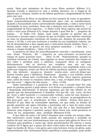 ainda: "Sede pois imitadores de Deus como filhos amados" (Efésios 5:1).
Quando tentado a aborrecer-se com a lerdeza doutrem, ou a vingar-se de
alguém que o ultrajou, lembre-se da infinita paciência e longanimidade de Deus
para com você.
A paciência de Deus se manifesta em Sua maneira de tratar os pecadores.
Quão surpreendentemente foi demonstrada para com os antediluvianos.
Quando a humanidade estava universalmente degenerada, e toda a carne havia
corrompido os seus caminhos, Deus não a destruiu sem antes adverti-la. "... a
longanimidade de Deus esperava..." (1 Pedro 3:20), Deus esperou não menos de
cento e vinte anos (Gênesis 6:3), tempo durante o qual Noé foi "... pregoeiro da
justiça... " (2 Pedro 2:5). Assim, mais tarde, quando os gentios não só
cultuavam e serviam mais a criatura do que ao Criador, mas também cometiam
as mais vis abominações contrárias até mesmo aos .ditames da natureza (Ro-
manos 1:19-26), e com isso encheram a medida da sua iniqüidade; todavia, em
vez de desembainhar a Sua espada para o extermínio desses rebeldes, Deus "...
deixou andar todas as gentes em seus próprios caminhos..." e lhes deu "...
chuvas e tempos frutíferos..." (Atos 14:16-17).
A paciência de Deus foi maravilhosamente exercida e manifestada para
com Israel. Primeiro, Ele "...suportou os seus costumes no deserto por
espaço de quase quarenta anos (Atos 13.18) Posteriormente, quando os
israelitas entraram em Canaã, mas seguiam os maus costumes das nações ao
seu redor e pendiam para a idolatria, conquanto Deus os castigasse
dolorosamente não os destruiu por completo, mas sim em sua
angustia, levantava libertadores para eles. Quando a sua iniqüidade subiu a tal
ponto que ninguém, senão um Deus de infinita paciência, poderia suportá-los,
Ele, não obstante, poupou-os durante muitos anos antes de deixar que
fossem levados para a Babilônia. Finalmente quando a sua rebelião contra
Ele atingiu o clímax pela crucificação de Seu Filho, Deus esperou quarenta
anos, antes de enviar os romanos contra eles, e isso, só depois deles Julgarem
que não eram "...dignos da vida eterna... (Atos 13:46)
Quão maravilhosa é a paciência de Deus com o mundo hoje! Por toda
parte as pessoas pecam a peito aberto. A lei divina e pisoteada e o próprio Deus
é desprezado abertamente. É deveras espantoso que Ele não elimine de vez
aqueles que tão descaradamente O desafiam. Por que Ele não corta da face
da terra o infiel insolente e o escarnecedor verboso, como fez com Ananias e
Safira? Por que não faz a terra abrir a boca e devorar os perseguidores do
Seu povo para que, à semelhança de Data e Abirão fossem vivos para o
Abismo? E que dizer da cristandade apóstata, em que todas as formas de
pecado possíveis são agora toleradas e praticadas sob a capa do santo nome
de_ Cristo? Por que a justa ira do Céu não põe fim a tais abominações?
Somente uma resposta é possível: porque Deus tolera com muita paciência os
vasos da ira, preparados para perdição (Romanos 9:22).
E que dizer do autor e do leitor? Façamos uma revisão em nossas vidas.
Não transcorreu muito tempo desde quando nós seguíamos a multidão na
prática do mal, não nos interessávamos nem um pouco pela glória de Deus e só
vivíamos para gratificar o nosso ego. Quão pacientemente Ele tolerou a nossa
conduta vil! E agora que a graça nos tirou como tições do fogo, dando-nos um
lugar na família de Deus, e nos gerou para uma herança eterna na glória, quão
miseravelmente Lhe retribuímos! Quão superficial a nossa gratidão, quão tardia
 