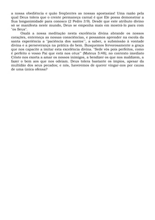 a nossa obediência e quão freqüentes as nossas apostasias! Uma razão pela
qual Deus tolera que o crente permaneça carnal é que Ele possa demonstrar a
Sua longanimidade para conosco (2 Pedro 3:9). Desde que este atributo divino
só se manifesta neste mundo, Deus se empenha mais em mostrá-lo para com
"os Seus".
Oxalá a nossa meditação nesta excelência divina abrande os nossos
corações, enterneça as nossas consciências, e possamos aprender na escola da
santa experiência a "paciência dos santos'1
, a saber, a submissão à vontade
divina e a perseverança na prática do bem. Busquemos fervorosamente a graça
que nos capacite a imitar esta excelência divina. "Sede vós pois perfeitos, como
é perfeito o vosso Pai que está nos céus'" (Mateus 5:48); no contexto imediato
Cristo nos exorta a amar os nossos inimigos, a bendizer os que nos maldizem, a
fazer o bem aos que nos odeiam. Deus tolera bastante os ímpios, apesar da
multidão dos seus pecados; e nós, haveremos de querer vingar-nos por causa
de uma única ofensa?
 