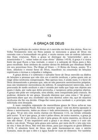 13
A GRAÇA DE DEUS
Esta perfeição do caráter divino só é exercida em favor dos eleitos. Nem no
Velho Testamento nem no Novo jamais se menciona a graça de Deus em
conexão com a humanidade em geral, e muito menos com as ordens inferiores
das Suas criaturas. Nisto a graça se distingue da "misericórdia", pois a
misericórdia é "... sobre todas as suas obras1
' (Salmo 145:9). A graça é a única
fonte da qual fluem a boa vontade, o amor e a salvação de Deus para o Seu
povo escolhido. Este atributo do caráter divino foi definido por Abraham Booth
em seu proveitoso livro, The Reign of Grace — O Reino da Graça, assim: "É o
livre, absoluto e eterno favor de Deus, manifesto na concessão de bênçãos
espirituais e eternas a culpados e indignos.
A graça divina é o soberano e salvador favor de Deus exercido na dádiva
de bênçãos a pessoas que não têm em si mérito nenhum, e pelas quais não se
exige delas nenhuma compensação. Não apenas isso, é ainda mais; é o favor de
Deus demonstrado a pessoas que, não só não possuem merecimentos próprios,
mas são totalmente merecedoras do inferno. É completamente imerecida, não é
procurada de modo nenhum e não é atraída por nada que haja nos objetos aos
quais é dada, por nada que deles provenha, e tampouco pelos próprios objetos.
A graça não pode ser comprada, nem obtida, nem conquistada pela criatura. Se
pudesse, deixaria de ser graça. Quando dizemos que uma coisa é "de graça",
queremos dizer que seu recebedor não tem direitos sobre ela, que de maneira
nenhuma ela lhe era devida. Chega-lhe como pura caridade e, a princípio, não
solicitada nem desejada.
A mais completa exposição da maravilhosa graça de Deus acha-se nas
epístolas do apóstolo Paulo. Em seus escritos "graça" está em direta oposição a
obras e merecimento, todas as obras e todo merecimento, de qualquer espécie
ou grau. Vê-se isto com muita clareza em Romanos 11:6, na versão utilizada
pelo autor: "E se é por graça, já não é pelas obras; de outra maneira, a graça já
não é graça. Se é por obras, já não é pela graça; de outra maneira, as obras já
não são obras". É tão impossível unir a graça e as obras, como o é unir um
ácido e um álcali. "Porque pela graça sois salvos, por meio da fé; e isto não vem
de vós; é dom de Deus. Não vem das obras, para que ninguém se glorie (Efésios
2:8-9). O absoluto favor de Deus não pode harmonizar-se com o mérito
humano, mais do que o óleo e a água fundir-se num só elemento. Ver também
 
