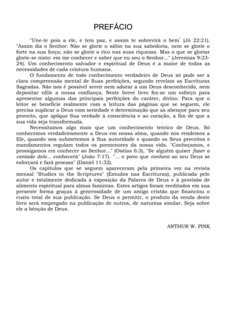 PREFÁCIO
"Une-te pois a ele, e tem paz, e assim te sobrevirá o bem”
(Jó 22:21).
"Assim diz o Senhor: Não se glorie o sábio na sua sabedoria, nem se glorie o
forte na sua força; não se glorie o rico nas suas riquezas. Mas o que se gloriar
glorie-se nisto: em me conhecer e saber que eu sou o Senhor..." (Jeremias 9:23-
24). Um conhecimento salvador e espiritual de Deus é a maior de todas as
necessidades de cada criatura humana.
O fundamento de todo conhecimento verdadeiro de Deus só pode ser a
clara compreensão mental de Suas perfeições, segundo revelam as Escrituras
Sagradas. Não nos é possível servir nem adorar a um Deus desconhecido, nem
depositar nEle a nossa confiança. Neste breve livro fez-se um esforço para
apresentar algumas das principais perfeições do caráter, divino. Para que o
leitor se beneficie realmente com a leitura das páginas que se seguem, ele
precisa suplicar a Deus com seriedade e determinação que as abençoe para seu
proveito, que aplique Sua verdade à consciência e ao coração, a fim de que a
sua vida seja transformada.
Necessitamos algo mais que um conhecimento teórico de Deus. Só
conhecemos verdadeiramente a Deus em nossa alma, quando nos rendemos a
Ele, quando nos submetemos à Sua autoridade e quando os Seus preceitos e
mandamentos regulam todos os pormenores da nossa vida. "Conheçamos, e
prossigamos em conhecer ao Senhor..." (Oséias 6:3), "Se alguém quiser fazer a
vontade dele... conhecerá" (João 7:17). "... o povo que conhece ao seu Deus se
esforçará e fará proezas" (Daniel 11:32).
Os capítulos que se seguem apareceram pela primeira vez na revista
mensal "Studies in the Scriptures" (Estudos nas Escrituras), publicada pelo
autor e totalmente dedicada à exposição da Palavra de Deus e à provisão de
alimento espiritual para almas famintas. Estes artigos foram reeditados em sua
presente forma graças à generosidade de um amigo cristão que financiou o
custo total de sua publicação. Se Deus o permitir, o produto da venda deste
livro será empregado na publicação de outros, de natureza similar. Seja sobre
ele a bênção de Deus.
ARTHUR W. PINK
 
