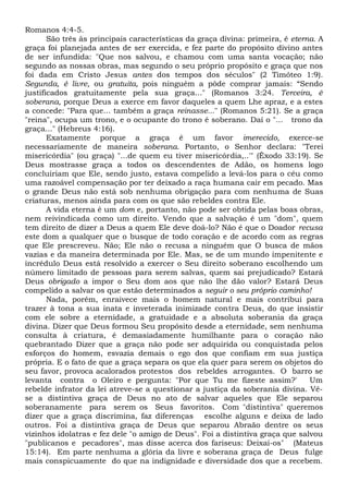 Romanos 4:4-5.
São três às principais características da graça divina: primeira, é eterna. A
graça foi planejada antes de ser exercida, e fez parte do propósito divino antes
de ser infundida: "Que nos salvou, e chamou com uma santa vocação; não
segundo as nossas obras, mas segundo o seu próprio propósito e graça que nos
foi dada em Cristo Jesus antes dos tempos dos séculos" (2 Timóteo 1:9).
Segunda, é livre, ou gratuita, pois ninguém a pôde comprar jamais: “Sendo
justificados gratuitamente pela sua graça..." (Romanos 3:24. Terceira, ê
soberana, porque Deus a exerce em favor daqueles a quem Lhe apraz, e a estes
a concede: "Para que... também a graça reinasse..." (Romanos 5:21). Se a graça
"reina", ocupa um trono, e o ocupante do trono é soberano. Daí o "... trono da
graça..." (Hebreus 4:16).
Exatamente porque a graça é um favor imerecido, exerce-se
necessariamente de maneira soberana. Portanto, o Senhor declara: "Terei
misericórdia" (ou graça) "...de quem eu tiver misericórdia,..'" (Êxodo 33:19). Se
Deus mostrasse graça a todos os descendentes de Adão, os homens logo
concluiriam que Ele, sendo justo, estava compelido a levá-los para o céu como
uma razoável compensação por ter deixado a raça humana cair em pecado. Mas
o grande Deus não está sob nenhuma obrigação para com nenhuma de Suas
criaturas, menos ainda para com os que são rebeldes contra Ele.
A vida eterna é um dom e, portanto, não pode ser obtida pelas boas obras,
nem reivindicada como um direito. Vendo que a salvação é um "dom", quem
tem direito de dizer a Deus a quem Ele deve doá-lo? Não é que o Doador recusa
este dom a qualquer que o busque de todo coração e de acordo com as regras
que Ele prescreveu. Não; Ele não o recusa a ninguém que O busca de mãos
vazias e da maneira determinada por Ele. Mas, se de um mundo impenitente e
incrédulo Deus está resolvido a exercer o Seu direito soberano escolhendo um
número limitado de pessoas para serem salvas, quem sai prejudicado? Estará
Deus obrigado a impor o Seu dom aos que não lhe dão valor? Estará Deus
compelido a salvar os que estão determinados a seguir o seu próprio caminho!
Nada, porém, enraivece mais o homem natural e mais contribui para
trazer à tona a sua inata e inveterada inimizade contra Deus, do que insistir
com ele sobre a eternidade, a gratuidade e a absoluta soberania da graça
divina. Dizer que Deus formou Seu propósito desde a eternidade, sem nenhuma
consulta à criatura, é demasiadamente humilhante para o coração não
quebrantado Dizer que a graça não pode ser adquirida ou conquistada pelos
esforços do homem, esvazia demais o ego dos que confiam em sua justiça
própria. E o fato de que a graça separa os que ela quer para serem os objetos do
seu favor, provoca acalorados protestos dos rebeldes arrogantes. O barro se
levanta contra o Oleiro e pergunta: "Por que Tu me fizeste assim?' Um
rebelde infrator da lei atreve-se a questionar a justiça da soberania divina. Vê-
se a distintiva graça de Deus no ato de salvar aqueles que Ele separou
soberanamente para serem os Seus favoritos. Com "distintiva" queremos
dizer que a graça discrimina, faz diferenças escolhe alguns e deixa de lado
outros. Foi a distintiva graça de Deus que separou Abraão dentre os seus
vizinhos idolatras e fez dele "o amigo de Deus". Foi a distintiva graça que salvou
"publicanos e pecadores", mas disse acerca dos fariseus: Deixai-os" (Mateus
15:14). Em parte nenhuma a glória da livre e soberana graça de Deus fulge
mais conspicuamente do que na indignidade e diversidade dos que a recebem.
 