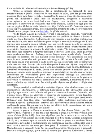 Esta verdade foi belamente ilustrada por James Hervey (1751):
"Onde o pecado abundou, diz a proclamação do tribunal do céu
superabundou a graça. Manasses foi um monstro cruel, pois fez passar seus
próprios filhos pelo fogo, e encheu Jerusalém de sangue inocente. Manasses foi-
perito em iniqüidade, pois, não só multiplicou, chegando a extremos
extravagantes, as suas impiedades sacrílegas, como também envenenou os
princípios e perverteu os costumes dos seus súditos, fazendo-os agir pior do
que os pagãos idolatras mais detestáveis. Veja 2 Crônicas 33. Contudo, através
desta super abundante graça, ele se humilhou, mudou de vida, e se tornou um
filho do amor que perdoa e um herdeiro da glória imortal.
"Vede Saulo, aquele perseguidor cruel e sanguinário, quando, respirando
ameaças e disposto à matança, atormentava as ovelhas de Jesus e levava à
morte os Seus discípulos. A devastação que causara e as famílias inofensivas
que arruinara, não eram suficientes para mitigar o seu espírito vingativo. Eram
apenas uma amostra para o paladar que, em vez de saciar a sede de sangue,
fizeram-no seguir mais de perto a presa e ansiar mais ardentemente pela
destruição. Continuava sedento de violência e morte. Tão ávida e insaciável era
sua sede, que chegava a respirar ameaças e mortes (Atos 9:1). Suas palavras
eram verdadeiras lanças e flechas, e a sua língua, uma espada afiada. Para ele,
ameaçar os cristãos era tão natural como respirar. Nos propósitos do seu
coração rancoroso, eles não paravam de sangrar. Só devido à falta de poder é
que cada sílaba que proferia e cada sopro da sua respiração não espalhavam
mais mortes nem faziam cair mais discípulos inocentes. Quem, segundo os
princípios da justiça humana, não o teria pronunciado vaso da ira, destinado a
inevitável condenação? E mais, quem não estaria pronto a concluir que, se
houvesse cadeias mais pesadas e masmorra mais triste no mundo das torturas,
certamente se reservariam para tão implacável inimigo da verdadeira
religiosidade? Entretanto, admirai e adorai os inexauríveis tesouros da graça —
este Saulo é admitido na santa comunhão dos profetas, é enumerado com o
nobre exército de mártires e faz distinguida figura no glorioso colégio dos
apóstolos.
"Era proverbial a maldade dos coríntios. Alguns deles chafurdavam em tão
abomináveis libertinagens, e estavam habituados a tão ultrajantes atos de
injustiça que eram uma infâmia até para a natureza humana. Contudo, até
mesmo esses filhos da violência e escravos do sensualismo foram lavados,
santificados, justificados (1 Coríntios 6:9-11). "Lavados" no sangue precioso do
Redentor que deu Sua vida; "santificados" pelas poderosas operações do
bendito Espírito; "justificados" através das misericórdias infinitamente ternas
do Deus da graça. Os que outrora foram um aflitivo fardo para a terra, vieram a
ser o júbilo do céu, o encanto dos anjos".
Agora, a graça de Deus se manifesta no Senhor Jesus Cristo, por Ele e
através dEle.-"Porque a lei foi dada por Moisés; a graça e a verdade vieram por
Jesus Cristo (João 1:17). Isto não significa que Deus nunca exercera a Sua
graça em favor de alguém antes de encarnar-Se o Seu Filho, Gênesis 6:8; Êxodo
33:19; etc; mostram que a verdade é outra. Mas a graça e a verdade foram
plenamente reveladas e perfeitamente exemplificadas quando o Redentor veio a
esta terra e morreu na cruz por Seu povo. Ê somente através de Cristo, o
Mediador, que a graça de Deus flui para os Seus eleitos. "Muito mais a graça de
Deus e o dom pela graça, que é dum só homem (ou "por um SÔ homem"), Jesus
 