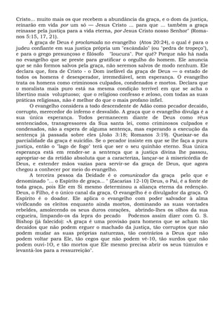 Cristo... muito mais os que recebem a abundância da graça, e o dom da justiça,
reinarão em vida por um só — Jesus Cristo ... para que ... também a graça
reinasse pela justiça para a vida eterna, por Jesus Cristo nosso Senhor" (Roma-
nos 5:15, 17, 21).
A graça de Deus é proclamada no evangelho (Atos 20:24), o qual é para o
judeu confiante em sua justiça própria um "escândalo" (ou "pedra de tropeço"),
e para o grego presunçoso e filósofo "loucura". Por quê? Porque não há nada
no evangelho que se preste para gratificar o orgulho do homem. Ele anuncia
que se não formos salvos pela graça, não seremos salvos de modo nenhum. Ele
declara que, fora de Cristo - o Dom inefável da graça de Deus — o estado de
todos os homens é desesperador, irremediável, sem esperança. O evangelho
trata os homens como criminosos culpados, condenados e mortos. Declara que
o moralista mais puro está na mesma condição terrível em que se acha o
libertino mais voluptuoso; que o religioso confesso e zeloso, com todas as suas
práticas religiosas, não é melhor do que o mais profano infiel.
O evangelho considera a todo descendente de Adão como pecador decaído,
corrupto, merecedor do inferno e desvalido. A graça que o evangelho divulga é a
sua única esperança. Todos permanecem diante de Deus como réus
sentenciados, transgressores da Sua santa lei, como criminosos culpados e
condenados, não a espera de alguma sentença, mas esperando a execução da
sentença já passada sobre eles (João 3:18; Romanos 3:19). Queixar-se da
parcialidade da graça é suicídio. Se o pecador insiste em que se lhe faça a pura
justiça, então o "lago de fogo" terá que ser o seu quinhão eterno. Sua única
esperança está em render-se a sentença que a justiça divina lhe passou,
apropriar-se da retidão absoluta que a caracteriza, lançar-se à misericórdia de
Deus, e estender mãos vazias para servir-se da graça de Deus, que agora
chegou a conhecer por meio do evangelho.
A terceira pessoa da Deidade é o comunicador da graça pelo que e
denominado "... o Espírito de graça... " (Zacarias 12-10) Deus, o Pai, é a fonte de
toda graça, pois Ele em Si mesmo determinou a aliança eterna da redenção.
Deus, o Filho, é o único canal da graça. O evangelho é o divulgador da graça. O
Espírito é o doador. Ele aplica o evangelho com poder salvador à alma
vivificando os eleitos enquanto ainda mortos, dominando as suas vontades
rebeldes, amolecendo os seus duros corações, abrindo-lhes os olhos da sua
cegueira, limpando-os da lepra do pecado Podemos assim dizer com G. S.
Bishop (já falecido): «A graça é uma provisão para homens que se acham tão
decaídos que não podem erguer o machado da justiça, tão corruptos que não
podem mudar as suas próprias naturezas, tão contrários a Deus que não
podem voltar para Ele, tão cegos que não podem vê-10, tão surdos que não
podem ouvi-1O, e tão mortos que Ele mesmo precisa abrir os seus túmulos e
levantá-los para a ressurreição".
 