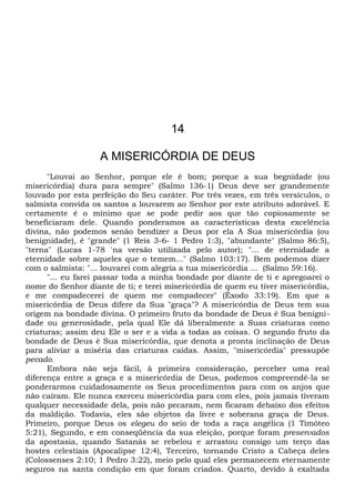 14
A MISERICÓRDIA DE DEUS
"Louvai ao Senhor, porque ele é bom; porque a sua begnidade (ou
misericórdia) dura para sempre" (Salmo 136-1) Deus deve ser grandemente
louvado por esta perfeição do Seu caráter. Por três vezes, em três versículos, o
salmista convida os santos a louvarem ao Senhor por este atributo adorável. E
certamente é o mínimo que se pode pedir aos que tão copiosamente se
beneficiaram dele. Quando ponderamos as características desta excelência
divina, não podemos senão bendizer a Deus por ela A Sua misericórdia (ou
benignidade), é "grande" (1 Reis 3-6- 1 Pedro 1:3), "abundante" (Salmo 86:5),
"terna" (Lucas 1-78 'na versão utilizada pelo autor); "... de eternidade a
eternidade sobre aqueles que o temem..." (Salmo 103:17). Bem podemos dizer
com o salmista: "... louvarei com alegria a tua misericórdia ... (Salmo 59:16).
"... eu farei passar toda a minha bondade por diante de ti e apregoarei o
nome do Senhor diante de ti; e terei misericórdia de quem eu tiver misericórdia,
e me compadecerei de quem me compadecer" (Êxodo 33:19). Em que a
misericórdia de Deus difere da Sua "graça"? A misericórdia de Deus tem sua
origem na bondade divina. O primeiro fruto da bondade de Deus é Sua benigni-
dade ou generosidade, pela qual Ele dá liberalmente a Suas criaturas como
criaturas; assim deu Ele o ser e a vida a todas as coisas. O segundo fruto da
bondade de Deus é Sua misericórdia, que denota a pronta inclinação de Deus
para aliviar a miséria das criaturas caídas. Assim, "misericórdia" pressupõe
pecado.
Embora não seja fácil, à primeira consideração, perceber uma real
diferença entre a graça e a misericórdia de Deus, podemos compreendê-la se
ponderarmos cuidadosamente os Seus procedimentos para com os anjos que
não caíram. Ele nunca exerceu misericórdia para com eles, pois jamais tiveram
qualquer necessidade dela, pois não pecaram, nem ficaram debaixo dos efeitos
da maldição. Todavia, eles são objetos da livre e soberana graça de Deus.
Primeiro, porque Deus os elegeu do seio de toda a raça angélica (1 Timóteo
5:21), Segundo, e em conseqüência da sua eleição, porque foram preservados
da apostasia, quando Satanás se rebelou e arrastou consigo um terço das
hostes celestiais (Apocalipse 12:4), Terceiro, tornando Cristo a Cabeça deles
(Colossenses 2:10; 1 Pedro 3:22), meio pelo qual eles permanecem eternamente
seguros na santa condição em que foram criados. Quarto, devido à exaltada
 