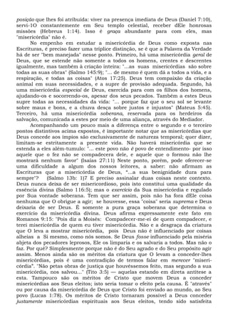 posição que lhes foi atribuída: viver na presença imediata de Deus (Daniel 7:10),
servi-1O constantemente em Seu templo celestial, receber dEle honrosas
missões (Hebreus 1:14). Isso é graça abundante para com eles, mas
"misericórdia" não é.
No empenho em estudar a misericórdia de Deus como exposta nas
Escrituras, é preciso fazer uma tríplice distinção, se é que a Palavra da Verdade
há de ser "bem manejada" nesse ponto. Primeiro, há uma misericórdia geral de
Deus, que se estende não somente a todos os homens, crentes e descrentes
igualmente, mas também à criação inteira: "...as suas misericórdias são sobre
todas as suas obras" (Salmo 145:9); "... de mesmo é quem dá a todos a vida, e a
respiração, e todas as coisas" (Atos 17:25). Deus tem compaixão da criação
animal em suas necessidades, e a supre de provisão adequada. Segundo, há
uma misericórdia especial de Deus, exercida para com os filhos dos homens,
ajudando-os e socorrendo-os, apesar dos seus pecados. Também a estes Deus
supre todas as necessidades da vida: "... porque faz que o seu sol se levante
sobre maus e bons, e a chuva desça sobre justos e injustos" (Mateus 5:45).
Terceiro, há uma misericórdia soberana, reservada para os herdeiros da
salvação, comunicada a estes por meio de uma aliança, através do Mediador.
Acompanhando um pouco mais a diferença entre o segundo e o terceiro
pontos distintivos acima expostos, é importante notar que as misericórdias que
Deus concede aos ímpios são exclusivamente de natureza temporal; quer dizer,
limitam-se estritamente a presente vida. Não haverá misericórdia que se
estenda a eles além-tumulo: "... este povo não é povo de entendimento- por isso
aquele que o fez não se compadecera dele, e aquele que o formou não lhe
mostrará nenhum favor" (Isaías 27:11) Neste ponto, porém, pode oferecer-se
uma dificuldade a algum dos nossos leitores, a saber: não afirmam as
Escrituras que a misericórdia de Deus, “...a sua benignidade dura para
sempre"? (Salmo 13b: 1)7 E preciso assinalar duas coisas neste contexto.
Deus nunca deixa de ser misericordioso, pois isto constitui uma qualidade da
essência divina (Salmo 116:5); mas o exercício da Sua misericórdia e regulado
por Sua vontade soberana. Tem que ser assim, pois não ha fora dEle coisa
nenhuma que O obrigue a agir; se houvesse, essa "coisa" seria suprema e Deus
deixaria de ser Deus. É somente a pura graça soberana que determina o
exercício da misericórdia divina. Deus afirma expressamente este fato em
Romanos 9:15: "Pois diz a Moisés: Compadecer-me-ei de quem compadecer, e
terei misericórdia de quem eu tiver misericórdia. Não e a desgraça da criatura
que O leva a mostrar misericórdia, pois Deus não é influenciado por coisas
alheias a Si mesmo, como nós somos. Se Deus fosse influenciado pela miséria
abjeta dos pecadores leprosos, Ele os limparia e os salvaria a todos. Mas não o
faz. Por quê? Simplesmente porque não é do Seu agrado e do Seu propósito agir
assim. Menos ainda são os méritos da criatura que O levam a conceder-lhes
misericórdias, pois é uma contradição de termos falar em merecer "miseri-
córdia”. "Não petas obras de justiça que houvéssemos feito, mas segundo a sua
misericórdia, nos salvou..." (Tito 3:5) — aquelas estando em direta antítese a
esta. Tampouco são os méritos de Cristo que movem Deus a conceder
misericórdias aos Seus eleitos; isto seria tomar o efeito pela causa. É "através"
ou por causa da misericórdia de Deus que Cristo foi enviado ao mundo, ao Seu
povo (Lucas 1:78). Os méritos de Cristo tornaram possível a Deus conceder
justamente misericórdias espirituais aos Seus eleitos, tendo sido satisfeita
 
