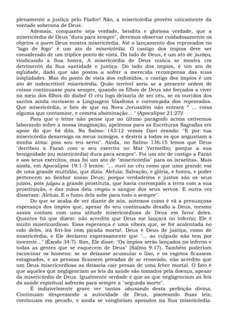 plenamente a justiça pelo Fiador! Não, a misericórdia provém unicamente da
vontade soberana de Deus.
Ademais, conquanto seja verdade, bendita e gloriosa verdade, que a
misericórdia de Deus "dura para sempre", devemos observar cuidadosamente os
objetos a quem Deus mostra misericórdia. Até o lançamento dos reprovados no
"lago de fogo" é um ato de misericórdia. O castigo dos ímpios deve ser
considerado de um tríplice ponto de vista. Do lado de Deus, é um ato de justiça,
vindicando a Sua honra, A misericórdia de Deus nunca se mostra cm
detrimento da Sua santidade e justiça. Do lado dos ímpios, é um ato de
eqüidade, dado que são postos a sofrer a merecida recompensa das suas
iniqüidades. Mas do ponto de vista dos redimidos, o castigo dos ímpios é um
ato de indescritível misericórdia. Quão terrível seria se a presente ordem de
coisas continuasse para sempre, quando os filhos de Deus são forçados a viver
no meio dos filhos do diabo! O céu logo deixaria de ser céu, se os ouvidos dos
santos ainda ouvissem a Linguagem blasfema e corrompida dos reprovados.
Que misericórdia, o fato de que na Nova Jerusalém não entrará “ ... coisa
alguma que contamine, e cometa abominação... " (Apocalipse 21:27)!
Para que o leitor não pense que no último parágrafo acima estivemos
laborando sobre a nossa imaginação, apelemos para as Escrituras Sagradas em
apoio do que foi dito. No Salmo 143:12 vemos Davi orando: "E por tua
misericórdia desarraiga os meus inimigos, e destrói a todos os que angustiam a
minha alma: pois sou teu servo". Ainda, no Salmo 136:15 lemos que Deus
"derribou a Faraó com o seu exército no Mar Vermelho; porque a sua
benignidade (ou misericórdia) dura para sempre". Foi um ato de castigo a Faraó
e aos seus exércitos, mas foi um ato de "misericórdia" para os israelitas. Mais
ainda, em Apocalipse 19:1-3 lemos: "... ouvi no céu como que uma grande voz
de uma grande multidão, que dizia: Aleluia; Salvação, e glória, e honra, e poder
pertencem ao Senhor nosso Deus; porque verdadeiros e justos são os seus
juízos, pois julgou a grande prostituta, que havia corrompido a terra com a sua
prostituição, e das mãos dela vingou o sangue dos seus servos. E outra vez
disseram: Aleluia. E o fumo dela sobe para todo o sempre".
Do que se acaba de ver diante de nós, notemos como é vã a presunçosa
esperança dos ímpios que, apesar do seu continuado desafio a Deus, mesmo
assim contam com uma atitude misericordiosa de Deus em favor deles.
Quantos há que dizem: não acredito que Deus me lançará no inferno; Ele é
muito misericordioso. Essa esperança é uma víbora que, se for acalentada no
colo deles, irá feri-los com picada morta!. Deus é Deus de justiça, como de
misericórdia, e Ele declarou expressamente que "... ao culpado não tem por
inocente..." (Êxodo 34:7). Sim, Ele disse: "Os ímpios serão lançados no inferno e
todas as gentes que se esquecem de Deus" (Salmo 9:17). Também poderiam
raciocinar os homens: se se deixasse acumular o lixo, e os esgotos ficassem
estagnados, e as pessoas ficassem privadas de ar renovado, não acredito que
um Deus misericordioso as deixaria cair presas de uma febre mortal. O fato é
que aqueles que negligenciam as leis da saúde são tomados pela doença, apesar
da misericórdia de Deus. Igualmente verdade é que os que negligenciam as leis
da saúde espiritual sofrerão para sempre a ''segunda morte".
É indizivelmente grave ver tantos abusando desta perfeição divina.
Continuam desprezando a autoridade de Deus, pisoteando Suas leis;
continuam em pecado, e ainda se vangloriam apoiados na Sua misericórdia.
 