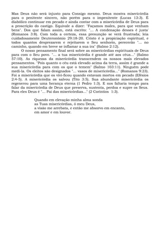 Mas Deus não será injusto para Consigo mesmo. Deus mostra misericórdia
para o penitente sincero, não porém para o impenitente (Lucas 13:3). É
diabólico continuar em pecado e ainda contar com a misericórdia de Deus para
a proscrição do castigo. Equivale a dizer: "Façamos males, para que venham
bens". Dos que falam assim, está escrito: "... A condenação desses é justa'
(Romanos 3:8). Com toda a certeza, essa presunção se verá frustrada; leia
cuidadosamente Deuteronômio 29:18-20. Cristo é a propiciação espiritual, e
todos quantos desprezarem e rejeitarem o Seu senhorio, perecerão "... no
caminho, quando em breve se inflamar a sua ira" (Salmo 2:12).
O nosso pensamento final será sobre as misericórdias espirituais de Deus
para com o Seu povo. "... a tua misericórdia é grande até aos céus..." (Salmo
57:10). As riquezas da misericórdia transcendem os nossos mais elevados
pensamentos. "Pois quanto o céu está elevado acima da terra, assim é grande a
sua misericórdia para com os que o temem" (Salmo 103:11). Ninguém pode
medi-la. Os eleitos são designados "... vasos de misericórdia..." (Romanos 9:23).
Foi a misericórdia que os vivi-ficou quando estavam mortos em pecado (Efésios
2:4-5). A misericórdia os salvou (Tito 3:5). Sua abundante misericórdia os
regenerou para uma herança eterna (1 Pedro 1:3). E nos faltaria tempo para
falar da misericórdia de Deus que preserva, sustenta, perdoa e supre os Seus.
Para eles Deus é "... Pai das misericórdias..." (2 Coríntios 1:3).
Quando em elevação minha alma sonda
as Tuas misericórdias, ó meu Deus,
a visão me arrebata, e então me absorvo em encanto,
em amor e em louvor.
 