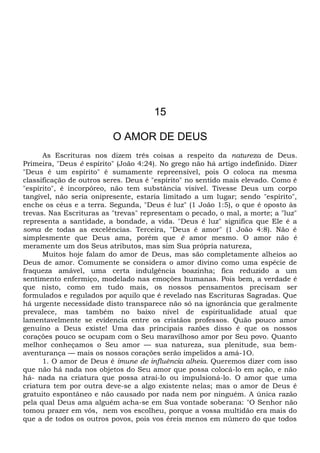 15
O AMOR DE DEUS
As Escrituras nos dizem três coisas a respeito da natureza de Deus.
Primeira, "Deus é espírito" (João 4:24). No grego não há artigo indefinido. Dizer
"Deus é um espírito" é sumamente repreensível, pois O coloca na mesma
classificação de outros seres. Deus é "espírito" no sentido mais elevado. Como é
"espírito", é incorpóreo, não tem substância visível. Tivesse Deus um corpo
tangível, não seria onipresente, estaria limitado a um lugar; sendo "espírito",
enche os céus e a terra. Segunda, "Deus é luz" (1 João 1:5), o que é oposto às
trevas. Nas Escrituras as "trevas" representam o pecado, o mal, a morte; a "luz"
representa a santidade, a bondade, a vida. "Deus é luz" significa que Ele é a
soma de todas as excelências. Terceira, "Deus é amor" (1 João 4:8). Não é
simplesmente que Deus ama, porém que ê amor mesmo. O amor não é
meramente um dos Seus atributos, mas sim Sua própria natureza,
Muitos hoje falam do amor de Deus, mas são completamente alheios ao
Deus de amor. Comumente se considera o amor divino como uma espécie de
fraqueza amável, uma certa indulgência boazinha; fica reduzido a um
sentimento enfermiço, modelado nas emoções humanas. Pois bem, a verdade é
que nisto, como em tudo mais, os nossos pensamentos precisam ser
formulados e regulados por aquilo que é revelado nas Escrituras Sagradas. Que
há urgente necessidade disto transparece não só na ignorância que geralmente
prevalece, mas também no baixo nível de espiritualidade atual que
lamentavelmente se evidencia entre os cristãos professos. Quão pouco amor
genuíno a Deus existe! Uma das principais razões disso é que os nossos
corações pouco se ocupam com o Seu maravilhoso amor por Seu povo. Quanto
melhor conheçamos o Seu amor — sua natureza, sua plenitude, sua bem-
aventurança — mais os nossos corações serão impelidos a amá-1O.
1. O amor de Deus é imune de influência alheia. Queremos dizer com isso
que não há nada nos objetos do Seu amor que possa colocá-lo em ação, e não
há- nada na criatura que possa atraí-lo ou impulsioná-lo. O amor que uma
criatura tem por outra deve-se a algo existente nelas; mas o amor de Deus é
gratuito espontâneo e não causado por nada nem por ninguém. A única razão
pela qual Deus ama alguém acha-se em Sua vontade soberana: "O Senhor não
tomou prazer em vós, nem vos escolheu, porque a vossa multidão era mais do
que a de todos os outros povos, pois vos éreis menos em número do que todos
 