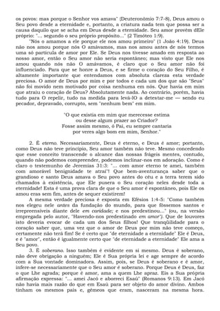os povos: mas porque o Senhor vos amava" {Deuteronômio 7:7-8), Deus amou o
Seu povo desde a eternidade e, portanto, a criatura nada tem que possa ser a
causa daquilo que se acha em Deus desde a eternidade. Seu amor provém dEle
próprio: "... segundo o seu próprio propósito..." (2 Timóteo 1:9).
"Nós o amamos a ele porque ele nos amou primeiro" (1 João 4:19). Deus
não nos amou porque nós O amávamos, mas nos amou antes de nós termos
uma só partícula de amor por Ele. Se Deus nos tivesse amado em resposta ao
nosso amor, então o Seu amor não seria espontâneo; mas visto que Ele nos
amou quando nós não O amávamos, é claro que o Seu amor não foi
influenciado. Para que se honre a Deus, e se firme o coração do Seu Filho, é
altamente importante que entendamos com absoluta clareza esta verdade
preciosa. O amor de Deus por mim e por todos e cada um dos que são "Seus"
não foi movido nem motivado por coisa nenhuma em nós. Que havia em mim
que atraiu o coração de Deus? Absolutamente nada. Ao contrário, porém, havia
tudo para O repelir, tudo na medida para levá-lO a detestar-me — sendo eu
pecador, depravado, corrupto, sem "nenhum bem" em mim.
"O que existia em mim que merecesse estima
ou desse algum prazer ao Criador?
Fosse assim mesmo, ó Pai, eu sempre cantaria
por veres algo bom em mim, Senhor."
2. É eterno. Necessariamente, Deus é eterno, e Deus é amor; portanto,
como Deus não teve princípio, Seu amor também não teve. Mesmo concedendo
que esse conceito transcende o alcance das nossas frágeis mentes, contudo,
quando não podemos compreender, podemos inclinar-nos em adoração. Como é
claro o testemunho de Jeremias 31:3: "... com amor eterno te amei, também
com amorável benignidade te atraí"! Que bem-aventurança saber que o
grandioso e santo Deus amava o Seu povo antes do céu e a terra terem sido
chamados à existência, que Ele pusera o Seu coração neles desde toda a
eternidade! Esta é uma prova clara de que o Seu amor é espontâneo, pois Ele os
amou eras sem fim, antes de sequer existirem!
A mesma verdade preciosa é exposta em Efésios 1:4-5: "Como também
nos elegeu nele antes da fundação do mundo, para que fôssemos santos e
irrepreensíveis diante dele em caridade; e nos predestinou..." (ou, na versão
empregada pelo autor, "Havendo-nos predestinado em amor"). Que de louvores
isto deveria evocar de cada um dos Seus filhos! Que tranqüilidade para o
coração saber que, uma vez que o amor de Deus por mim não teve começo,
certamente não terá fim! Se é certo que "de eternidade a eternidade" Ele é Deus,
e é "amor", então é igualmente certo que "de eternidade a eternidade" Ele ama a
Seu povo.
3. É soberano. Isso também é evidente em si mesmo. Deus é soberano,
não deve obrigação a ninguém; Ele é Sua própria lei e age sempre de acordo
com a Sua vontade dominadora. Assim, pois, se Deus é soberano e é amor,
infere-se necessariamente que o Seu amor é soberano. Porque Deus é Deus, faz
o que Lhe agrada; porque é amor, ama a quem Lhe apraz. Eis a Sua própria
afirmação expressa: "... amei Jacó e aborreci Esaú" (Romanos 9:13). Em Jacó
não havia mais razão do que em Esaú para ser objeto do amor divino. Ambos
tinham os mesmos pais e, gêmeos que eram, nasceram na mesma hora.
 